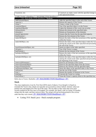 Java Unleashed                                                                            Page 181

 Vector(int, int)                                                    Constructs an empty vector with the specified storage ca
                                                                     and capacityIncrement.
<TABLE border cellpadding=7> MACROBUTTON HtmlDirect *
          <TH> MACROBUTTON HtmlDirect *Methods
 addElement(Object)                                   Adds the specified object at the end of the Vector.
 capacity( )                                          Returns the capacity of the Vector.
 clone( )                                             Creates a clone of the Vector.
 contains(Object)                                     True if the specified object is in the Vector.
 copyInto(Object[])                                   Copies the elements of this vector into an array.
 elementAt(int)                                       Returns the element at the specified index.
 elements( )                                          Returns an Enumeration of the elements.
 ensureCapacity(int)                                  Ensures that the Vector has the specified capacity.
 firstElement( )                                      Returns the first element of the Vector.
 indexOf(Object)                                      Returns the index of the first occurrence of the specified
                                                      within the Vector.
 indexOf(Object, int)                                 Returns the index of the specified object within the Vec
                                                      starting the search at the index specified and proceeding
                                                      the end of the Vector.
 insertElementAt(Object, int)                         Inserts an object at the index specified.
 isEmpty( )                                           True if the Vector is empty.
 lastElement( )                                       Returns the last element of the Vector.
 lastIndexOf(Object)                                  Returns the index of the last occurrence of the specified
                                                      within the Vector.
 lastIndexOf(Object, int)                             Returns the index of the specified object within the Vec
                                                      starting the search at the index specified and proceeding
                                                      the beginning of the Vector.
 removeAllElements( )                                 Removes all elements of the Vector.
 removeElement(Object)                                Removes the specified object from the Vector.
 removeElementAt(int)                                 Removes the element with the specified index.
 setElementAt(Object, int)                            Stores the object at the specified index in the Vector.
 setSize(int)                                         Sets the size of the Vector.
 size( )                                              Returns the number of elements in the Vector.
 toString( )                                          Converts the Vector to a string.
 trimToSize( )                                        Trims the Vector’s capacity down to the specified size.
Refer also to Vector, Hashtable. </P> MACROBUTTON HtmlDirect </P>
Stack
This class implements a Last In, First Out (LIFO) stack of objects. Even though it is based on
(extends) the Vector class, Stacks are typically not accessed in a direct fashion. Instead, values are
pushed onto and popped off of the top of the stack. The net effect is that values that were most
recently pushed are the first ones to be popped. For example, the Stack1 code in Listing 19.8 pushes
strings onto the stack, and then retrieves them. The strings will end up being printed in the reverse
order that they were stored. </P> MACROBUTTON HtmlDirect </P>

    •    Listing 19.8. Stack1.java—Stack example program.
 