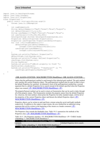 Java Unleashed                                                                              Page 186

import java.io.DataInputStream;
import java.lang.Integer;
import java.util.Properties;
class Properties1 {
    public static void main(String args[])
        throws java.io.IOException
    {
        int numElements=4;
        String defaultNames[]={“Red”,”Green”,”Blue”,”Purple”};
        int defaultValues[]={1,2,3,4};
        String userNames[]={“Red”,”Yellow”,”Orange”,”Blue”};
        int userValues[]={100,200,300,400};
        DataInputStream dis=new DataInputStream(System.in);
        Properties defaultProps=new Properties();
        Properties userProps=new Properties(defaultProps);
        for (int i=0;i<numElements;i++){
            defaultProps.put(defaultNames[i],
                Integer.toString(defaultValues[i]));
            userProps.put(userNames[i],
                Integer.toString(userValues[i]));
        }
        System.out.println(“Default Properties”);
        defaultProps.list(System.out);
        System.out.println(“nUser Defined Properties”);
        userProps.list(System.out);
        String keyValue;
        System.out.println(“nWhich property to find? “);
        keyValue=dis.readLine();
        System.out.println(“Property ‘“+keyValue+”’ is ‘“+
            userProps.getProperty(keyValue)+”’”);
    }
}

           <HR ALIGN=CENTER> MACROBUTTON HtmlDirect <HR ALIGN=CENTER>
           Notice that the getProperties() method is used instead of the inherited get() method. The get() method
           only searches the current Properties object. The getProperties() method must be used in order to have
           the default Properties list searched. An alternative form of the getProperties() method has a second
           argument that is a default Properties list to search instead of the default specified when the Properties
           object was created. </P> MACROBUTTON HtmlDirect </P>
           The propertyNames() method can be used to return an Enumeration that can be used to index through
           all of the property names. This Enumeration includes the property names from the default Properties
           list. Likewise, the list() method, which prints the Properties list tothe standard output, will list all of
           the properties of the current Properties object and thosein the default Properties object. </P>
           MACROBUTTON HtmlDirect </P>
           Properties objects can be written to and read from a stream using the save() and load() methods
           respectively. In addition to the output or input stream, the save method has an additional string
           argument that will be written to the beginning of the stream as a header comment.</P>
           MACROBUTTON HtmlDirect </P>
           The Properties class extends the Hashtable class. Table 19.11 summarizes the methods of the
           Properties class.</P> MACROBUTTON HtmlDirect </P>
           Table 19.11. The Properties interface.</P> MACROBUTTON HtmlDirect </P><TABLE border
           cellpadding=7> MACROBUTTON HtmlDirect *
                   <TH> MACROBUTTON HtmlDirect *Variables
            defaults                                                  Default Properties list to search.
           <TABLE border cellpadding=7> MACROBUTTON HtmlDirect *
                  <TH> MACROBUTTON HtmlDirect *Constructors
 