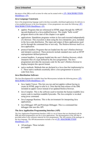 Java Unleashed                                                                           Page 19

the pieces of the JDK as well as terms for what can be created with it.</P> MACROBUTTON
HtmlDirect </P>
Java Language Constructs
Java is the programming language used to develop executable, distributed applications for delivery to
a Java-enabled browser or the Java Interpreter. A Java programmer can create the following:</P>
MACROBUTTON HtmlDirect </P>
    •   applets: Programs that are referenced in HTML pages through the APPLET
        tag and displayed in a Java-enabled browser. The simple “hello world”
        program shown at the start of this chapter is an applet.
    •   applications: Standalone programs written in Java and executed independently
        of a browser. This execution is done using the Java interpreter, java, included
        in the Java code distribution. The input and output of these applications need
        not be through the command line or text only. The HotJava browser itself is a
        Java application.
    •   protocol handlers: Programs that are loaded into the user’s HotJava browser
        and interpret a protocol. These protocols include standard ones such as HTTP
        orprogrammer-defined protocols.
    •   content handlers: A program loaded into the user’s HotJava browser, which
        interprets files of a type defined by the Java programmer. The Java
        programmer provides the necessary code for the user’s HotJava browser to
        display/interpret this special format.
    •   native methods: Methods that are declared in a Java class but implemented in
        C. These native methods essentially allow a Java programmer to access C
        code from Java.
Java Distribution Software
The Java Development Kit available from Sun Microsystems includes the following pieces: </P>
MACROBUTTON HtmlDirect </P>
    •   Java Applet Viewer. This lets you run and test applets without having to
        create an HTML page to refer to it. Note that the beta release of the JDK
        included an applet viewer instead of an updated HotJava browser.
    •   Java Compiler. This is the software used to translate the human-readable Java
        source code to machine-readable bytecodes. The Java compiler is invoked
        using javac command.
    •   Java Language Runtime. This is the environment for interpreting Java
        applications.
    •   Java Debugger API and Prototype Debugger. This is a command-line
        debugger that uses this API.
The Java Application Programming Interface (API)
The Java Application Programming Interface (API) is a set of classes that are distributed with the
JDK and which programmers can use in Java applications. The documentation of the API that is
provided online is key reference material for Java programmers. The API consists of the packages in
the Java language. The API documentation includes a list of</P> MACROBUTTON
HtmlDirect </P>
    •   All packages. These include:
        java.applet
 