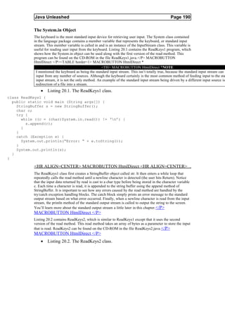 Java Unleashed                                                                             Page 190

           The System.in Object
           The keyboard is the most standard input device for retrieving user input. The System class contained
           in the language package contains a member variable that represents the keyboard, or standard input
           stream. This member variable is called in and is an instance of the InputStream class. This variable is
           useful for reading user input from the keyboard. Listing 20.1 contains the ReadKeys1 program, which
           shows how the System.in object can be used along with the first version of the read method. This
           program can be found on the CD-ROM in the file ReadKeys1.java.</P> MACROBUTTON
           HtmlDirect </P><TABLE border=1> MACROBUTTON HtmlDirect *
                                                       <TH> MACROBUTTON HtmlDirect *NOTE
            I mentioned the keyboard as being the standard input stream. This isn’t totally true, because the standard input stream can r
            input from any number of sources. Although the keyboard certainly is the most common method of feeding input to the sta
            input stream, it is not the only method. An example of the standard input stream being driven by a different input source is
            redirection of a file into a stream.
               •    Listing 20.1. The ReadKeys1 class.
class ReadKeys1 {
  public static void main (String args[]) {
    StringBuffer s = new StringBuffer();
    char c;
    try {
      while ((c = (char)System.in.read()) != ‘n’) {
        s.append(c);
      }
    }
    catch (Exception e) {
      System.out.println(“Error: “ + e.toString());
    }
    System.out.println(s);
  }
}

           <HR ALIGN=CENTER> MACROBUTTON HtmlDirect <HR ALIGN=CENTER>
           The ReadKeys1 class first creates a StringBuffer object called str. It then enters a while loop that
           repeatedly calls the read method until a newline character is detected (the user hits Return). Notice
           that the input data returned by read is cast to a char type before being stored in the character variable
           c. Each time a character is read, it is appended to the string buffer using the append method of
           StringBuffer. It is important to see how any errors caused by the read method are handled by the
           try/catch exception handling blocks. The catch block simply prints an error message to the standard
           output stream based on what error occurred. Finally, when a newline character is read from the input
           stream, the println method of the standard output stream is called to output the string to the screen.
           You’ll learn more about the standard output stream a little later in this chapter. </P>
           MACROBUTTON HtmlDirect </P>
           Listing 20.2 contains ReadKeys2, which is similar to ReadKeys1 except that it uses the second
           version of the read method. This read method takes an array of bytes as a parameter to store the input
           that is read. ReadKeys2 can be found on the CD-ROM in the file ReadKeys2.java. </P>
           MACROBUTTON HtmlDirect </P>
               •    Listing 20.2. The ReadKeys2 class.
 