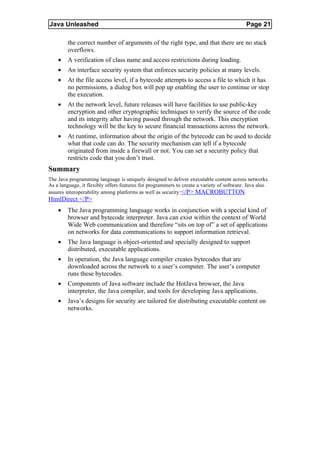 Java Unleashed                                                                            Page 21

        the correct number of arguments of the right type, and that there are no stack
        overflows.
    •   A verification of class name and access restrictions during loading.
    •   An interface security system that enforces security policies at many levels.
    •   At the file access level, if a bytecode attempts to access a file to which it has
        no permissions, a dialog box will pop up enabling the user to continue or stop
        the execution.
    •   At the network level, future releases will have facilities to use public-key
        encryption and other cryptographic techniques to verify the source of the code
        and its integrity after having passed through the network. This encryption
        technology will be the key to secure financial transactions across the network.
    •   At runtime, information about the origin of the bytecode can be used to decide
        what that code can do. The security mechanism can tell if a bytecode
        originated from inside a firewall or not. You can set a security policy that
        restricts code that you don’t trust.
Summary
The Java programming language is uniquely designed to deliver executable content across networks.
As a language, it flexibly offers features for programmers to create a variety of software. Java also
assures interoperability among platforms as well as security: </P> MACROBUTTON
HtmlDirect </P>
    •   The Java programming language works in conjunction with a special kind of
        browser and bytecode interpreter. Java can exist within the context of World
        Wide Web communication and therefore “sits on top of” a set of applications
        on networks for data communications to support information retrieval.
    •   The Java language is object-oriented and specially designed to support
        distributed, executable applications.
    •   In operation, the Java language compiler creates bytecodes that are
        downloaded across the network to a user’s computer. The user’s computer
        runs these bytecodes.
    •   Components of Java software include the HotJava browser, the Java
        interpreter, the Java compiler, and tools for developing Java applications.
    •   Java’s designs for security are tailored for distributing executable content on
        networks.
 