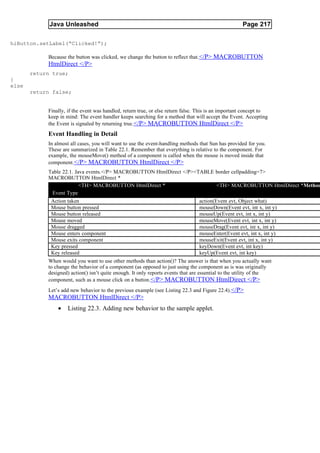 Java Unleashed                                                                          Page 217

hiButton.setLabel(“Clicked!”);

            Because the button was clicked, we change the button to reflect that. </P> MACROBUTTON
            HtmlDirect </P>
       return true;
}
else
       return false;


            Finally, if the event was handled, return true, or else return false. This is an important concept to
            keep in mind: The event handler keeps searching for a method that will accept the Event. Accepting
            the Event is signaled by returning true. </P> MACROBUTTON HtmlDirect </P>
            Event Handling in Detail
            In almost all cases, you will want to use the event-handling methods that Sun has provided for you.
            These are summarized in Table 22.1. Remember that everything is relative to the component. For
            example, the mouseMove() method of a component is called when the mouse is moved inside that
            component. </P> MACROBUTTON HtmlDirect </P>
            Table 22.1. Java events.</P> MACROBUTTON HtmlDirect </P><TABLE border cellpadding=7>
            MACROBUTTON HtmlDirect *
                          <TH> MACROBUTTON HtmlDirect *                       <TH> MACROBUTTON HtmlDirect *Method
             Event Type
             Action taken                                             action(Event evt, Object what)
             Mouse button pressed                                     mouseDown(Event evt, int x, int y)
             Mouse button released                                    mouseUp(Event evt, int x, int y)
             Mouse moved                                              mouseMove(Event evt, int x, int y)
             Mouse dragged                                            mouseDrag(Event evt, int x, int y)
             Mouse enters component                                   mouseEnter(Event evt, int x, int y)
             Mouse exits component                                    mouseExit(Event evt, int x, int y)
             Key pressed                                              keyDown(Event evt, int key)
             Key released                                             keyUp(Event evt, int key)
            When would you want to use other methods than action()? The answer is that when you actually want
            to change the behavior of a component (as opposed to just using the component as is was originally
            designed) action() isn’t quite enough. It only reports events that are essential to the utility of the
            component, such as a mouse click on a button.</P> MACROBUTTON HtmlDirect </P>
            Let’s add new behavior to the previous example (see Listing 22.3 and Figure 22.4).</P>
            MACROBUTTON HtmlDirect </P>
                •   Listing 22.3. Adding new behavior to the sample applet.
 