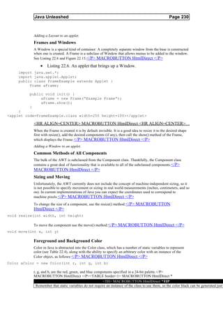 Java Unleashed                                                                              Page 230



           Adding a Layout to an applet.
           Frames and Windows
           A Window is a special kind of container: A completely separate window from the base is constructed
           when one is created. A Frame is a subclass of Window that allows menus to be added to the window.
           See Listing 22.6 and Figure 22.15. </P> MACROBUTTON HtmlDirect </P>

               •    Listing 22.6. An applet that brings up a Window.
    import java.awt.*;
    import java.applet.Applet;
    public class FrameExample extends Applet {
         Frame aFrame;

         public void init() {
              aFrame = new Frame(“Example Frame”);
              aFrame.show();
         }
     }
<applet code=FrameExample.class width=250 height=100></applet>

           <HR ALIGN=CENTER> MACROBUTTON HtmlDirect <HR ALIGN=CENTER>
           When the Frame is created it is by default invisible. It is a good idea to resize it to the desired shape
           first with resize(), add the desired components (if any), then call the show() method of the Frame,
           which displays the Frame. </P> MACROBUTTON HtmlDirect </P>
           Adding a Window to an applet.
           Common Methods of All Components
           The bulk of the AWT is subclassed from the Component class. Thankfully, the Component class
           contains a great deal of functionality that is available to all of the subclassed components. </P>
           MACROBUTTON HtmlDirect </P>
           Sizing and Moving
           Unfortunately, the AWT currently does not include the concept of machine-independent sizing, so it
           is not possible to specify movement or sizing in real world measurements (inches, centimeters, and so
           on). In current implementations of Java you can expect the coordinates used to correspond to
           machine pixels. </P> MACROBUTTON HtmlDirect </P>
           To change the size of a component, use the resize() method: </P> MACROBUTTON
           HtmlDirect </P>
void resize(int width, int height)

           To move the component use the move() method: </P> MACROBUTTON HtmlDirect </P>
void move(int x, int y)

           Foreground and Background Color
           Color in Java is abstracted into the Color class, which has a number of static variables to represent
           color (see Table 22.4), along with the ability to specify an arbitrary color with an instance of the
           Color object, as follows:</P> MACROBUTTON HtmlDirect </P>
Color aColor = new Color(int r, int g, int b)

           r, g, and b, are the red, green, and blue components specified in a 24-bit palette.</P>
           MACROBUTTON HtmlDirect </P><TABLE border=1> MACROBUTTON HtmlDirect *
                                                         <TH> MACROBUTTON HtmlDirect *TIP
             Remember that static variables do not require an instance of the class to use them, so the color black can be generated just
 