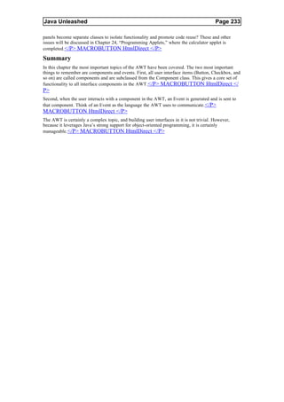 Java Unleashed                                                                           Page 233

panels become separate classes to isolate functionality and promote code reuse? These and other
issues will be discussed in Chapter 24, “Programming Applets,” where the calculator applet is
completed. </P> MACROBUTTON HtmlDirect </P>

Summary
In this chapter the most important topics of the AWT have been covered. The two most important
things to remember are components and events. First, all user interface items (Button, Checkbox, and
so on) are called components and are subclassed from the Component class. This gives a core set of
functionality to all interface components in the AWT.</P> MACROBUTTON HtmlDirect </
P>
Second, when the user interacts with a component in the AWT, an Event is generated and is sent to
that component. Think of an Event as the language the AWT uses to communicate. </P>
MACROBUTTON HtmlDirect </P>
The AWT is certainly a complex topic, and building user interfaces in it is not trivial. However,
because it leverages Java’s strong support for object-oriented programming, it is certainly
manageable. </P> MACROBUTTON HtmlDirect </P>
 