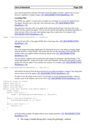 Java Unleashed                                                                           Page 236

           tag to specify parameters and pass information about the applet’s location. Applets also can use a
           browser’s capability to display images. </P> MACROBUTTON HtmlDirect </P>
           Locating Files
           The HTML tag <applet> is used to place an applet on a web page or to invoke the AppletViewer.
           The applet, therefore, has a code base, and a document base.</P> MACROBUTTON
           HtmlDirect </P>
           The code base is the base URL of an applet itself, and the document base is the base URL of the
           HTML file that contains the applet. You can use the methods getCodeBase and getDocumentBase to
           obtain the base URLs to be used when loading image files or audio files. For example: </P>
           MACROBUTTON HtmlDirect </P>
image = getImage(getDocumentBase( ), graphic);

           will use the base URL of the applet HTML file to load image files. </P> MACROBUTTON
           HtmlDirect </P>
           Images
           One of the biggest advantages applets gain by utilizing the browser is the ability to display images
           using the browser’s image decoder. This means that you can take advantage of GIF and JPEG file
           formats within your applets without writing any special code. </P> MACROBUTTON
           HtmlDirect </P>
           The two primary methods used in conjunction with images are getImage( ) and drawImage( ). The
           method getImage(URL, string) will accept a URL and a filename, and use that information to load a
           graphic file from the applet’s host machine into memory. For example, </P> MACROBUTTON
           HtmlDirect </P>
image = getImage(getDocumentBase( ), “Me.gif”);

           will load the file Me.gif from the host specified by the getDocumentBase( ) method. That image then
           can be used at will by the applet. </P> MACROBUTTON HtmlDirect </P>
           In order to view the image on the screen, it is necessary to use the method drawImage( ), which is
           actually a part of the Graphics class in the AWT.</P> MACROBUTTON HtmlDirect </P>
//Draw an image on screen
import java.awt.*;
import java.applet.*;
import java.net.URL;
public class Pict extends java.applet.Applet {
    Image image;
    public void init( ) {
        image = getImage(getDocumentBase( ), “me.gif”);
    }
    public void paint(Graphics g) {
        g.drawImage(image, 0, 0, this);
    }
    public void start( ) {
        repaint( );
    }
}

           In the preceding example, the applet follows some simple guidelines: </P> MACROBUTTON
           HtmlDirect </P>
               •   The image is loaded during Init( ) using the getImage( ) method.
 
