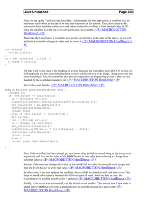 Java Unleashed                                                                               Page 258

           Next, we set up the TextField and ScrollBar. Unfortunately for this application, a scrollbar is at its
           minimum value when at the top of its area and maximum at the bottom. Thus, there needs to be
           conversion from scrollbar values to actual values (when the scrollbar is 0 the desired value is 255
           since the scrollbar is at the top of its allowable area, for example). </P> MACROBUTTON
           HtmlDirect </P>
           Much like the ColorPanel, it would be nice to have an interface to the state of the object, so we will
           add both a method to change its value and to return it:</P> MACROBUTTON HtmlDirect </
           P>
int value() {
  return c_value;
}
void set_value(int initial) {
  c_value = initial;
}

           All that’s left in the class is the handling of events. Because the Calculator used ACTION events, we
           will purposely use raw event handling here to show a different way to do things. Doing your own raw
           event handling is fine, but remember that you are responsible for dispatching events if they are not
           handled by the overridden handleEvent.</P> MACROBUTTON HtmlDirect </P>
           Here’s the event handler: </P> MACROBUTTON HtmlDirect </P>
public boolean handleEvent(Event evt) {
  Integer in;
  if (evt.target == colorScroll) {
    in = (Integer) evt.arg;
    colorField.setText(String.valueOf(255-in.intValue()));
    set_value(255 - in.intValue());
    controller.colorChange();
    return true;
  } else if (evt.target == colorField) {
    String tmp;
    tmp = (String) evt.arg;
    in = Integer.valueOf(tmp);
    set_value(in.intValue());
    colorScroll.setValue(-1 * (in.intValue() - 255));
    controller.colorChange();
    return true;
  } else {
    return super.handleEvent(evt);
  }
}

           First, if the scrollbar has been moved, get its current value (which is passed along in the event as its
           argument), and then set the value of the RGBChooser to that value (remembering to change from
           scrollbar values). </P> MACROBUTTON HtmlDirect </P>
           Second, if the user has changed the value of the colorField, its value is converted to an integer and
           then the RGBChooser is set to that value. </P> MACROBUTTON HtmlDirect </P>
           In either case, if the user updates the scrollbar, the text field is altered as well, and vice versa. This
           helps to avoid a discrepancy between the different types of input. With the data in sync, the
           ColorSelector is notified and the color is updated. </P> MACROBUTTON HtmlDirect </P>
           Finally, if the event was not handled, call the default event handler. This insures that if new code is
           added later everything will work at planned (calls to action(), mouseUp(), and so on).</P>
           MACROBUTTON HtmlDirect </P>
 