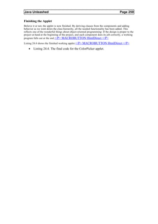 Java Unleashed                                                                           Page 259

Finishing the Applet
Believe it or not, the applet is now finished. By deriving classes from the components and adding
behavior as we went down the class hierarchy, all the needed functionality has been added. This
reflects one of the wonderful things about object-oriented programming: If the design is proper to the
project at hand at the beginning of the project, and each component does its job correctly, a working
program falls out at the end.</P> MACROBUTTON HtmlDirect </P>
Listing 24.4 shows the finished working applet. </P> MACROBUTTON HtmlDirect </P>

    •   Listing 24.4. The final code for the ColorPicker applet.
 