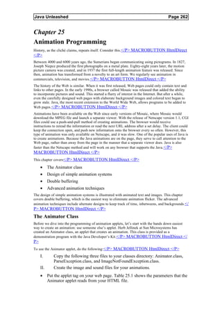 Java Unleashed                                                                             Page 262


Chapter 25
Animation Programming
History, as the cliché claims, repeats itself. Consider this.</P> MACROBUTTON HtmlDirect
</P>
Between 4000 and 6000 years ago, the Sumerians began communicating using pictograms. In 1827,
Joseph Niepce produced the first photographs on a metal plate. Eighty-eight years later, the motion
picture camera was created, and in 1937 the first full-length animation feature was released. Since
then, animation has transformed from a novelty to an art form. We regularly see animation in
commercials, television, and movies. </P> MACROBUTTON HtmlDirect </P>
The history of the Web is similar. When it was first released, Web pages could only contain text and
links to other pages. In the early 1990s, a browser called Mosaic was released that added the ability
to incorporate pictures and sound. This started a flurry of interest in the Internet. But after a while,
even the carefully designed web pages with elaborate background images and colored text began to
grow stale. Java, the most recent extension to the World Wide Web, allows programs to be added to
Web pages.</P> MACROBUTTON HtmlDirect </P>
Animations have been available on the Web since early versions of Mosaic, where Mosaic would
download the MPEG file and launch a separate viewer. With the release of Netscape version 1.1, CGI
files could use a push-and-pull method of creating animations. The browser would receive
instructions to reread the information or read the next URL address after a set delay. The client could
keep the connection open, and push new information onto the browser every so often. However, this
type of animation was only available on Netscape, and it was slow. One of the popular uses of Java is
to create animations. Because the Java animations are on the page, they serve to call attention to the
Web page, rather than away from the page in the manner that a separate viewer does. Java is also
faster than the Netscape method and will work on any browser that supports the Java.</P>
MACROBUTTON HtmlDirect </P>
This chapter covers</P> MACROBUTTON HtmlDirect </P>

     •     The Animator class
     •     Design of simple animation systems
     •     Double buffering
     •     Advanced animation techniques
The design of simple animation systems is illustrated with animated text and images. This chapter
covers double buffering, which is the easiest way to eliminate animation flicker. The advanced
animation techniques include alternate designs to keep track of time, inbetweens, and backgrounds.</
P> MACROBUTTON HtmlDirect </P>
The Animator Class
Before we dive into the programming of animation applets, let’s start with the hands down easiest
way to create an animation: use someone else’s applet. Herb Jellinek at Sun Microsystems has
created an Animator class, an applet that creates an animation. This class is provided as a
demonstration program with the Java Developer’s Kit.</P> MACROBUTTON HtmlDirect </
P>
To use the Animator applet, do the following:</P> MACROBUTTON HtmlDirect </P>
     I.       Copy the following three files to your classes directory: Animator.class,
              ParseException.class, and ImageNotFoundException.class.
     II.      Create the image and sound files for your animations.
     •     Put the applet tag on your web page. Table 25.1 shows the parameters that the
           Animator applet reads from your HTML file.
 