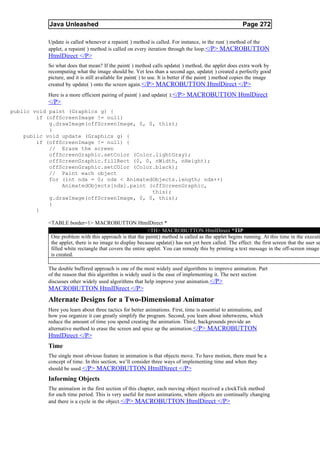 Java Unleashed                                                                               Page 272

           Update is called whenever a repaint( ) method is called. For instance, in the run( ) method of the
           applet, a repaint( ) method is called on every iteration through the loop.</P> MACROBUTTON
           HtmlDirect </P>
           So what does that mean? If the paint( ) method calls update( ) method, the applet does extra work by
           recomputing what the image should be. Yet less than a second ago, update( ) created a perfectly good
           picture, and it is still available for paint( ) to use. It is better if the paint( ) method copies the image
           created by update( ) onto the screen again. </P> MACROBUTTON HtmlDirect </P>
           Here is a more efficient pairing of paint( ) and update( ):</P> MACROBUTTON HtmlDirect
           </P>
public void paint (Graphics g) {
        if (offScreenImage != null)
            g.drawImage(offScreenImage, 0, 0, this);
            }
    public void update (Graphics g) {
        if (offScreenImage != null) {
            // Erase the screen
            offScreenGraphic.setColor (Color.lightGray);
            offScreenGraphic.fillRect (0, 0, nWidth, nHeight);
            offScreenGraphic.setCOlor (Color.black);
            // Paint each object
            for (int ndx = 0; ndx < AnimatedObjects.length; ndx++)
                AnimatedObjects[ndx].paint (offScreenGraphic,
                                            this);
            g.drawImage(offScreenImage, 0, 0, this);
            }
        }

           <TABLE border=1> MACROBUTTON HtmlDirect *
                                                          <TH> MACROBUTTON HtmlDirect *TIP
            One problem with this approach is that the paint() method is called as the applet begins running. At this time in the executi
            the applet, there is no image to display because update() has not yet been called. The effect: the first screen that the user se
            filled white rectangle that covers the entire applet. You can remedy this by printing a text message in the off-screen image
            is created.

           The double buffered approach is one of the most widely used algorithms to improve animation. Part
           of the reason that this algorithm is widely used is the ease of implementing it. The next section
           discusses other widely used algorithms that help improve your animation. </P>
           MACROBUTTON HtmlDirect </P>
           Alternate Designs for a Two-Dimensional Animator
           Here you learn about three tactics for better animations. First, time is essential to animations, and
           how you organize it can greatly simplify the program. Second, you learn about inbetweens, which
           reduce the amount of time you spend creating the animation. Third, backgrounds provide an
           alternative method to erase the screen and spice up the animation. </P> MACROBUTTON
           HtmlDirect </P>
           Time
           The single most obvious feature in animation is that objects move. To have motion, there must be a
           concept of time. In this section, we’ll consider three ways of implementing time and when they
           should be used. </P> MACROBUTTON HtmlDirect </P>
           Informing Objects
           The animation in the first section of this chapter, each moving object received a clockTick method
           for each time period. This is very useful for most animations, where objects are continually changing
           and there is a cycle in the object. </P> MACROBUTTON HtmlDirect </P>
 