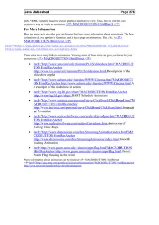 Java Unleashed                                                                          Page 276

           path. VRML currently requires special graphics hardware to view. Thus, Java is still the least
           expensive way to create an animation. </P> MACROBUTTON HtmlDirect </P>
           For More Information
           Here are some web sites that you can browse that have more information about animations. The best
           collections of Java applets is Gamelan, and it has a page on animations. The URL is</P>
           MACROBUTTON HtmlDirect </P>
href="http://www.gamelan.com/Gamelan.animation.html"MACROBUTTON HtmlResAnchor
http://www.gamelan.com/Gamelan.animation.html

           These sites have many links to animations. Viewing some of these sites can give you ideas for your
           animations:</P> MACROBUTTON HtmlDirect </P>

               •   href="http://www.xm.com/cafe/AnimatePLUS/slideshow.html"MACROBUT
                   TON HtmlResAnchor
                   http://www.xm.com/cafe/AnimatePLUS/slideshow.html;Description of the
                   slideshow applet
               •   href="http://www.auburn.edu/~harshec/WWW/Cinema.html"MACROBUTT
                   ON HtmlResAnchor http://www.auburn.edu/~harshec/WWW/Cinema.html;A
                   n example of the slideshow in action
               •   href="http://www-itg.lbl.gov/vbart/"MACROBUTTON HtmlResAnchor
                   http://www-itg.lbl.gov/vbart/;BART Schedule Animation
               •   href="http://www.intrinsa.com/personal/steve/ClickBoard/ClickBoard.html"M
                   ACROBUTTON HtmlResAnchor
                   http://www.intrinsa.com/personal/steve/ClickBoard/ClickBoard.html;Interacti
                   ve Animation
               •   href="http://www.sealevelsoftware.com/sealevel/javademo.htm"MACROBUT
                   TON HtmlResAnchor
                   http://www.sealevelsoftware.com/sealevel/javademo.htm;Animation of
                   Falling Rain Drops
               •   href="http://www.dimensionx.com/dnx/StreamingAnimation/index.html"MA
                   CROBUTTON HtmlResAnchor
                   http://www.dimensionx.com/dnx/StreamingAnimation/index.html;Smooth
                   loading Animation
               •   href=http://www.geom.umn.edu/~daeron/apps/flag.html"MACROBUTTON
                   HtmlResAnchor http://www.geom.umn.edu/~daeron/apps/flag.html;United
                   States Flag blowing in the wind
           More information about animation can be found at</P> MACROBUTTON HtmlDirect
           </P>href="http://java.sun.com/people/avh/javaworld/animation/"MACROBUTTON HtmlResAnchor
           http://java.sun.com/people/avh/javaworld/animation/
 