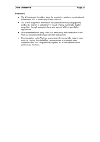 Java Unleashed                                                             Page 28

Summary
  •   The Web emerged from ideas about the associative, nonlinear organization of
      information. Java is another step in this evolution.
  •   The Web is a hypertext information and communication system popularly
      used on the Internet in a client/server model, offering hypermedia display
      capabilities through appropriate browsers, some of which require helper
      applications.
  •   Java-enabled browsers bring client-side interactivity and computation to the
      Web and can eliminate the need for helper applications.
  •   Communication on the Web can assume many forms and take place in many
      contexts, ranging from individual communication to group and mass
      communication. Java can potentially augment the Web’s communication
      contexts and functions.
 