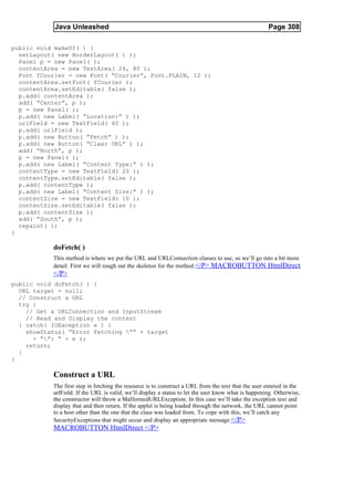 Java Unleashed                                                                           Page 308

public void makeUI( ) {
  setLayout( new BorderLayout( ) );
  Panel p = new Panel( );
  contentArea = new TextArea( 24, 80 );
  Font fCourier = new Font( “Courier”, Font.PLAIN, 12 );
  contentArea.setFont( fCourier );
  contentArea.setEditable( false );
  p.add( contentArea );
  add( “Center”, p );
  p = new Panel( );
  p.add( new Label( “Location:” ) );
  urlField = new TextField( 40 );
  p.add( urlField );
  p.add( new Button( “Fetch” ) );
  p.add( new Button( “Clear URL” ) );
  add( “North”, p );
  p = new Panel( );
  p.add( new Label( “Content Type:” ) );
  contentType = new TextField( 20 );
  contentType.setEditable( false );
  p.add( contentType );
  p.add( new Label( “Content Size:” ) );
  contentSize = new TextField( 10 );
  contentSize.setEditable( false );
  p.add( contentSize );
  add( “South”, p );
  repaint( );
}

           doFetch( )
           This method is where we put the URL and URLConnection classes to use, so we’ll go into a bit more
           detail. First we will rough out the skeleton for the method.</P> MACROBUTTON HtmlDirect
           </P>
public void doFetch( ) {
  URL target = null;
  // Construct a URL
  try {
    // Get a URLConnection and InputStream
    // Read and Display the content
  } catch( IOException e ) {
    showStatus( “Error fetching ”” + target
      + “”: “ + e );
    return;
  }
}

           Construct a URL
           The first step in fetching the resource is to construct a URL from the text that the user entered in the
           urlField. If the URL is valid, we’ll display a status to let the user know what is happening. Otherwise,
           the constructor will throw a MalformedURLException. In this case we’ll take the exception text and
           display that and then return. If the applet is being loaded through the network, the URL cannot point
           to a host other than the one that the class was loaded from. To cope with this, we’ll catch any
           SecurityExceptions that might occur and display an appropriate message. </P>
           MACROBUTTON HtmlDirect </P>
 