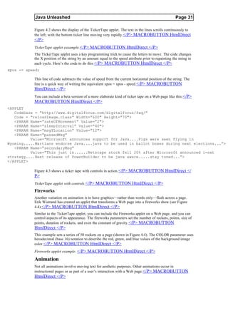 Java Unleashed                                                                              Page 31

           Figure 4.2 shows the display of the TickerTape applet. The text in the lines scrolls continuously to
           the left; with the bottom ticker line moving very rapidly.</P> MACROBUTTON HtmlDirect
           </P>
           TickerTape applet eaxample.</P> MACROBUTTON HtmlDirect </P>
           The TickerTape applet uses a key programming trick to cause the letters to move. The code changes
           the X position of the string by an amount equal to the speed attribute prior to repainting the string in
           each cycle. Here’s the code to do this:</P> MACROBUTTON HtmlDirect </P>
xpos -= speed;

           This line of code subtracts the value of speed from the current horizontal position of the string. The
           line is a quick way of writing the equivalent xpos = xpos - speed. </P> MACROBUTTON
           HtmlDirect </P>
           You can include a beta version of a more elaborate kind of ticker tape on a Web page like this:</P>
           MACROBUTTON HtmlDirect </P>
<APPLET
   Codebase = “http://www.digitalfocus.com/digitalfocus/faq/”
   Code = “reloadImage.class” Width=”600" Height=”70">
   <PARAM Name=”rateOfMovement” Value=”2">
   <PARAM Name=”sleepInterval” Value=”40">
   <PARAM Name=”msgYLocation” Value=”12">
   <PARAM Name=”passedMsg”
          Value=”Microsoft announces support for Java....Pigs were seen flying in
Wyoming.....Martians endorse Java....java to be used in ballot boxes during next elections...”>
   <PARAM Name=”secondaryMsg”
          Value=”This just in......Netscape stock fell 20% after Microsoft announced i-net
strategy....Next release of PowerBuilder to be java aware.....stay tuned...”>
</APPLET>

           Figure 4.3 shows a ticker tape with controls in action. </P> MACROBUTTON HtmlDirect </
           P>
           TickerTape applet with controls.</P> MACROBUTTON HtmlDirect </P>
           Fireworks
           Another variation on animation is to have graphics—rather than words only—flash across a page.
           Erik Wistrand has created an applet that transforms a Web page into a fireworks show (see Figure
           4.4). </P> MACROBUTTON HtmlDirect </P>
           Similar to the TickerTape applet, you can include the Fireworks applet on a Web page, and you can
           control aspects of its appearance. The fireworks parameters set the number of rockets, points, size of
           points, duration of rockets, and even the constant of gravity.</P> MACROBUTTON
           HtmlDirect </P>
           This example sets a series of 50 rockets on a page (shown in Figure 4.4). The COLOR parameter uses
           hexadecimal (base 16) notation to describe the red, green, and blue values of the background image
           color. </P> MACROBUTTON HtmlDirect </P>
           Fireworks applet example. </P> MACROBUTTON HtmlDirect </P>

           Animation
           Not all animations involve moving text for aesthetic purposes. Other animations occur in
           instructional pages or as part of a user’s interaction with a Web page. </P> MACROBUTTON
           HtmlDirect </P>
 