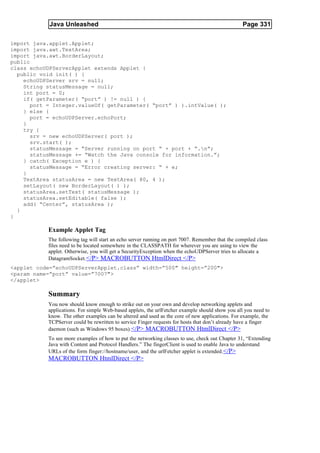 Java Unleashed                                                                       Page 331

import java.applet.Applet;
import java.awt.TextArea;
import java.awt.BorderLayout;
public
class echoUDPServerApplet extends Applet {
  public void init( ) {
    echoUDPServer srv = null;
    String statusMessage = null;
    int port = 0;
    if( getParameter( “port” ) != null ) {
       port = Integer.valueOf( getParameter( “port” ) ).intValue( );
    } else {
       port = echoUDPServer.echoPort;
    }
    try {
       srv = new echoUDPServer( port );
       srv.start( );
       statusMessage = “Server running on port “ + port + “.n”;
       statusMessage += “Watch the Java console for information.”;
    } catch( Exception e ) {
       statusMessage = “Error creating server: “ + e;
    }
    TextArea statusArea = new TextArea( 80, 4 );
    setLayout( new BorderLayout( ) );
    statusArea.setText( statusMessage );
    statusArea.setEditable( false );
    add( “Center”, statusArea );
  }
}

           Example Applet Tag
           The following tag will start an echo server running on port 7007. Remember that the compiled class
           files need to be located somewhere in the CLASSPATH for wherever you are using to view the
           applet. Otherwise, you will get a SecurityException when the echoUDPServer tries to allocate a
           DatagramSocket. </P> MACROBUTTON HtmlDirect </P>
<applet code=”echoUDPServerApplet.class” width=”500" height=”200">
<param name=”port” value=”7007">
</applet>

           Summary
           You now should know enough to strike out on your own and develop networking applets and
           applications. For simple Web-based applets, the urlFetcher example should show you all you need to
           know. The other examples can be altered and used as the core of new applications. For example, the
           TCPServer could be rewritten to service Finger requests for hosts that don’t already have a finger
           daemon (such as Windows 95 boxes).</P> MACROBUTTON HtmlDirect </P>
           To see more examples of how to put the networking classes to use, check out Chapter 31, “Extending
           Java with Content and Protocol Handlers.” The fingerClient is used to enable Java to understand
           URLs of the form finger://hostname/user, and the urlFetcher applet is extended. </P>
           MACROBUTTON HtmlDirect </P>
 