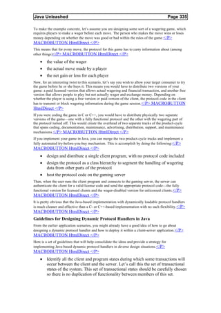 Java Unleashed                                                                                Page 335

To make the example concrete, let’s assume you are designing some sort of a wagering game, which
requires players to make a wager before each move. The person who makes the move wins or loses
money depending on whether the move was good or bad within the rules of the game. </P>
MACROBUTTON HtmlDirect </P>
This means that for every move, the protocol for this game has to carry information about (among
other things)</P> MACROBUTTON HtmlDirect </P>

    •    the value of the wager
    •    the actual move made by a player
    •    the net gain or loss for each player
Now, for an interesting twist to this scenario, let’s say you wish to allow your target consumer to try
the game before he or she buys it. This means you would have to distribute two versions of your
game: a paid licensed version that allows actual wagering and financial transaction, and another free
version that allows people to play but not actually wager and exchange money. Depending on
whether the player is using a free version or paid version of the client, the protocol code in the client
has to transmit or block wagering information during the game session. </P> MACROBUTTON
HtmlDirect </P>
If you were coding the game in C or C++, you would have to distribute physically two separate
versions of the game—one with a fully functional protocol and the other with the wagering part of
the protocol turned off. This would create the overhead of two separate tracks of the product-cycle
that spans coding, documentation, maintenance, advertising, distribution, support, and maintenance
mechanisms. </P> MACROBUTTON HtmlDirect </P>
If you implement your game in Java, you can merge the two product-cycle tracks and implement a
fully automated try-before-you-buy mechanism. This is accomplish by doing the following:</P>
MACROBUTTON HtmlDirect </P>
    •    design and distribute a single client program, with no protocol code included
    •    design the protocol as a class hierarchy to segment the handling of wagering
         data from other parts of the protocol
    •    host the protocol code on the gaming server
Then, when the user runs the client program and connects to the gaming server, the server can
authenticate the client for a valid license code and send the appropriate protocol code—the fully
functional version for licensed clients and the wager-disabled version for unlicensed clients. </P>
MACROBUTTON HtmlDirect </P>
It is pretty obvious that the Java-based implementation with dynamically loadable protocol handlers
is much cleaner and effective than a C- or C++-based implementation with no such flexibility. </P>
MACROBUTTON HtmlDirect </P>
Guidelines for Designing Dynamic Protocol Handlers in Java
From the earlier application scenarios, you might already have a good idea of how to go about
designing a dynamic protocol handler and how to deploy it within a client-server application. </P>
MACROBUTTON HtmlDirect </P>
Here is a set of guidelines that will help consolidate the ideas and provide a strategy for
implementing Java-based dynamic protocol handlers in diverse design situations. </P>
MACROBUTTON HtmlDirect </P>
    •    Identify all the client and program states during which some transactions will
         occur between the client and the server. Let’s call this the set of transactional
         states of the system. This set of transactional states should be carefully chosen
         so there is no duplication of functionality between members of this set.
 