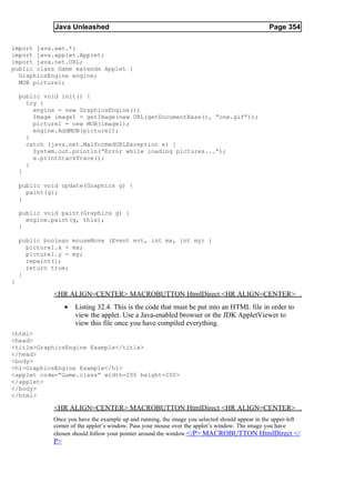 Java Unleashed                                                                    Page 354

import java.awt.*;
import java.applet.Applet;
import java.net.URL;
public class Game extends Applet {
  GraphicsEngine engine;
  MOB picture1;

    public void init() {
      try {
        engine = new GraphicsEngine();
        Image image1 = getImage(new URL(getDocumentBase(), “one.gif”));
        picture1 = new MOB(image1);
        engine.AddMOB(picture1);
      }
      catch (java.net.MalformedURLException e) {
        System.out.println(“Error while loading pictures...”);
        e.printStackTrace();
      }
    }

    public void update(Graphics g) {
      paint(g);
    }

    public void paint(Graphics g) {
      engine.paint(g, this);
    }

    public boolean mouseMove (Event evt, int mx, int my) {
      picture1.x = mx;
      picture1.y = my;
      repaint();
      return true;
    }
}

             <HR ALIGN=CENTER> MACROBUTTON HtmlDirect <HR ALIGN=CENTER>
                  •   Listing 32.4. This is the code that must be put into an HTML file in order to
                      view the applet. Use a Java-enabled browser or the JDK AppletViewer to
                      view this file once you have compiled everything.
<html>
<head>
<title>GraphicsEngine Example</title>
</head>
<body>
<h1>GraphicsEngine Example</h1>
<applet code=”Game.class” width=200 height=200>
</applet>
</body>
</html>

             <HR ALIGN=CENTER> MACROBUTTON HtmlDirect <HR ALIGN=CENTER>
             Once you have the example up and running, the image you selected should appear in the upper-left
             corner of the applet’s window. Pass your mouse over the applet’s window. The image you have
             chosen should follow your pointer around the window.</P> MACROBUTTON HtmlDirect </
             P>
 