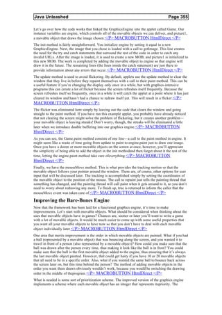 Java Unleashed                                                                                Page 355

Let’s go over how the code works that linked the GraphicsEngine into the applet called Game. Our
instance variables are engine, which controls all of the movable objects we can deliver, and picture1,
a movable object that draws the image chosen.</P> MACROBUTTON HtmlDirect </P>
The init method is fairly straightforward. You initialize engine by setting it equal to a new
GraphicsEngine. Next, the image that you chose is loaded with a call to getImage. This line creates
the need for the try and catch statements that surround the rest of the code in order to catch any
invalid URLs. After the image is loaded, it is used to create a new MOB, and picture1 is initialized to
this new MOB. The work is completed by adding the movable object to engine so that engine will
draw it in the future. The remaining lines (the lines inside the catch statement) are just there to
provide information about any errors that occur.</P> MACROBUTTON HtmlDirect </P>
The update method is used to avoid flickering. By default, applets use the update method to clear the
window that they live in before they repaint themselves with a call to their paint method. This can be
a useful feature if you’re changing the display only once in a while, but with graphics-intensive
programs this can create a lot of flicker because the screen refreshes itself frequently. Because the
screen refreshes itself so frequently, once in a while it will catch the applet at a point where it has just
cleared its window and hasn’t had a chance to redraw itself yet. This will result in a flicker. </P>
MACROBUTTON HtmlDirect </P>
The flicker was eliminated here simply by leaving out the code that clears the window and going
straight to the paint method. If you have run this example applet, you probably have already noticed
that not clearing the screen might solve the problem of flickering, but it creates another problem—
your movable object is leaving streaks! Don’t worry, though, the streaks will be eliminated a little
later when we introduce double buffering into our graphics engine. </P> MACROBUTTON
HtmlDirect </P>
As you can see, the Game.paint method consists of one line—a call to the paint method in engine. It
might seem like a waste of time going from update to paint to engine.paint just to draw one image.
Once you have a dozen or more movable objects on the screen at once, however, you’ll appreciate
the simplicity of being able to add the object in the init methodand then forget about it the rest of the
time, letting the engine.paint method take care ofeverything.</P> MACROBUTTON
HtmlDirect </P>
Finally, we have the mouseMove method. This is what provides the tracking motion so that the
movable object follows your pointer around the window. There are, of course, other options for user
input that will be discussed later. The tracking is accomplished simply by setting the coordinates of
the movable object to the position of the mouse. The call to repaint just tells the painting thread that
something has changed, and the painting thread will call paint when it gets around to it, so you don’t
need to worry about redrawing any more. To finish up, true is returned to inform the caller that the
mouseMove event was taken care of.</P> MACROBUTTON HtmlDirect </P>

Improving the Bare-Bones Engine
Now that the framework has been laid for a functional graphics engine, it’s time to make
improvements. Let’s start with movable objects. What should be considered when thinking about the
uses that movable objects have in games? Chances are, sooner or later you’ll want to write a game
with a lot of movable objects. It would be much easier to come up with some useful properties that
you want all your movable objects to have now so that you don’t have to deal with each movable
object individually later.</P> MACROBUTTON HtmlDirect </P>
One area that merits improvement is the order in which movable objects are painted. What if you had
a ball (represented by a movable object) that was bouncing along the screen, and you wanted it to
travel in front of a person (also represented by a movable object)? How could you make sure that the
ball was drawn after the person every time, thus making it look like the ball is in front? You could
make sure that the ball is the first movable object added to the engine, thus ensuring that it’s always
the last movable object painted. However, that could get hairy if you have 10 or 20 movable objects
that all need to be in a specific order. Also, what if you wanted the same ball to bounce back across
the screen later on, but this time behind the person? The method of adding movable objects in the
order you want them drawn obviously wouldn’t work, because you would be switching the drawing
order in the middle of theprogram. </P> MACROBUTTON HtmlDirect </P>
What is needed is some sort of prioritization scheme. The improved version of the graphics engine
implements a scheme where each movable object has an integer that represents itspriority. The
 