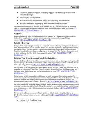 Java Unleashed                                                                             Page 364

    •    Extensive graphics support, including support for drawing primitives and
         bitmapped images
    •    Basic digital audio support
    •    A multithreaded environment, which aids in timing and animation
    •    A media tracker for keeping up with distributed media content
These multimedia features are provided in the standard Java API. Sun also provides an animation
class for creating simple animations in addition to the multimedia support in the API classes.</P>
MACROBUTTON HtmlDirect </P>
Graphics
Java provides a wide range of graphics support in its standard API. Java graphics features can be
broken down roughly into two groups: primitive drawing routines and bitmapped image
routines. </P> MACROBUTTON HtmlDirect </P>
Primitive Drawing
Lest you think I’m referring to etchings on a cave wall, primitive drawing simply refers to the most
basic drawing functions such as lines and points. Java provides its primitive drawing support through
the Graphics class. The Java Graphics class provides support for many types of primitive drawing
functions, including lines, ovals, arcs, and polygons, to name a few. The Graphics class was covered
in detail in Chapter 23, “The Applet Package and Graphics.”</P> MACROBUTTON
HtmlDirect </P>
Building Your Own Graphics Class Using Primitives
Because the Java technology is still immature, even simple tasks such as drawing a simple grid could
require creating a class with several methods. In the following example, we create GridDraw.class to
draw a grid using primitives. </P> MACROBUTTON HtmlDirect </P>
The first thing we do is to import java.applet.Applet and the java.awt.*. Then, the class GridDraw is
created as an extension of Panel.class. Once all variables are initialized, the GridDraw method sets
the layout using BorderLayout and sets background color to white.</P> MACROBUTTON
HtmlDirect </P>
Public method setGrid is created as void because no result is returned. This method can then be
invoked by any other class that creates an instance of type GridDraw. This method receives values to
determine where to start drawing (xstart, ystart), desired width and height (width, height), and
number of rows and columns (numrows, numcols).</P> MACROBUTTON HtmlDirect </P>
The paint( ) method is invoked to draw a rectangle starting at (xstart, ystart) with a width specified by
width and a height specified by height. The grid is created by drawing horizontal and vertical lines at
every height/numrows and width/numcols interval throughout the loop. </P> MACROBUTTON
HtmlDirect </P>
The last method, Dimension preferredSize() specifies a default size for the grid, and is set to
250¥250. This method listing can be seen in Listing 33.1.</P> MACROBUTTON HtmlDirect
</P>
    •    Listing 33.1. GridDraw.java.
 