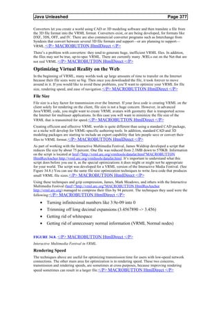 Java Unleashed                                                                            Page 377

Converters let you create a world using CAD or 3D modeling software and then translate a file from
the 3D file format into the VRML format. Converters exist, or are being developed, for formats like
DXF, 3DS, OFF, and IV. There are also commercial converter programs such as Interchange from
Syndesis that convert between several 3D file formats and support—or are planning to support—
VRML.</P> MACROBUTTON HtmlDirect </P>
There’s a problem with converters: they tend to generate huge, inefficient VRML files. In addition,
the files may not be true, up-to-spec VRML. There are currently many .WRLs out on the Net that are
not real VRML. </P> MACROBUTTON HtmlDirect </P>

Optimizing Virtual Reality on the Web
In the beginning of VRML, many worlds took up large amounts of time to transfer on the Internet
because their file sizes were so big. Then once you downloaded the file, it took forever to move
around in it. If you would like to avoid these problems, you’ll want to optimize your VRML for file
size, rendering speed, and ease of navigation. </P> MACROBUTTON HtmlDirect </P>
File Size
File size is a key factor for transmission over the Internet. If your Java code is creating VRML on the
client solely for rendering on the client, file size is not a huge concern. However, in advanced
Java/VRML code, you might want to create VRML avatars with geometry that is transported across
the Internet for multiuser applications. In this case you will want to minimize the file size of the
VRML that is transmitted for speed.</P> MACROBUTTON HtmlDirect </P>
Creating efficient and effective VRML worlds is quite different than using a standard CAD package,
so a niche will develop for VRML-specific authoring tools. In addition, standard CAD and 3D
modeling packages are starting to include an export capability that lets people save or convert their
files to VRML format. </P> MACROBUTTON HtmlDirect </P>
As part of working with the Interactive Multimedia Festival, James Waldrop developed a script that
reduces file size by about 75 percent. One file was reduced from 2.3MB down to 570KB. Information
on the script is located at href="http://vrml.arc.org/vrmltools/datafat.html"MACROBUTTON
HtmlResAnchor http://vrml.arc.org/vrmltools/datafat.html. It’s important to understand what this
script does before you use it, as the special optimizations it does might or might not be appropriate
for your world. The script was developed for a VRML version of the Interactive Media Festival. (See
Figure 34.8.) You can use the same file size optimization techniques to write Java code that produces
small VRML file sizes.</P> MACROBUTTON HtmlDirect </P>
Using these techniques and gzip compression, James, Mark Meadows, and others with the Interactive
Multimedia Festival (href="http://vrml.arc.org"MACROBUTTON HtmlResAnchor
http://vrml.arc.org) managed to compress their files by 94 percent. The techniques they used were the
following:</P> MACROBUTTON HtmlDirect </P>

    •   Turning infinitesimal numbers like 3.9e-09 into 0
    •   Trimming off long decimal expansions (3.4567890 -> 3.456)
    •   Getting rid of whitespace
    •   Getting rid of unnecessary normal information (VRML Normal nodes)


FIGURE 34.8. </P> MACROBUTTON HtmlDirect </P>
Interactive Multimedia Festival in VRML.
Rendering Speed
The techniques above are useful for optimizing transmission time for users with low-speed network
connections. The other main area for optimization is in rendering speed. These two concerns,
transmission and rendering speeds, are sometimes at cross purposes, because improving rendering
speed sometimes can result in a larger file.</P> MACROBUTTON HtmlDirect </P>
 