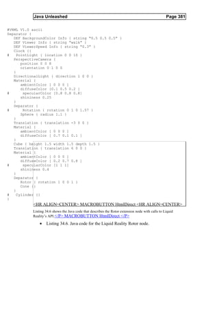 Java Unleashed                                                                         Page 381

#VRML V1.0 ascii
Separator {
   DEF BackgroundColor Info { string “0.5 0.5 0.5” }
   DEF Viewer Info { string “walk” }
   DEF ViewerSpeed Info { string “0.3” }
   Clock {}
#    PointLight { location 0 0 10 }
   PerspectiveCamera {
       position 0 0 8
       orientation 0 1 0 0
   }
   DirectionalLight { direction 1 0 0 }
   Material {
       ambientColor [ 0 0 0 ]
       diffuseColor [0.1 0.5 0.2 ]
#       specularColor [0.8 0.8 0.8]
       shininess 0.25
   }
   Separator {
#       Rotation { rotation 0 1 0 1.57 }
       Sphere { radius 1.1 }
   }
   Translation { translation -3 0 0 }
   Material {
       ambientColor [ 0 0 0 ]
       diffuseColor [ 0.7 0.1 0.1 ]
   }
   Cube { height 1.5 width 1.5 depth 1.5 }
   Translation { translation 6 0 0 }
   Material {
       ambientColor [ 0 0 0 ]
       diffuseColor [ 0.2 0.7 0.8 ]
#       specularColor [1 1 1]
       shininess 0.4
   }
   Separator {
       Rotor { rotation 1 0 0 1 }
       Cone {}
   }
#    Cylinder {}
}
           <HR ALIGN=CENTER> MACROBUTTON HtmlDirect <HR ALIGN=CENTER>
           Listing 34.6 shows the Java code that describes the Rotor extension node with calls to Liquid
           Reality’s API.</P> MACROBUTTON HtmlDirect </P>

               •   Listing 34.6. Java code for the Liquid Reality Rotor node.
 
