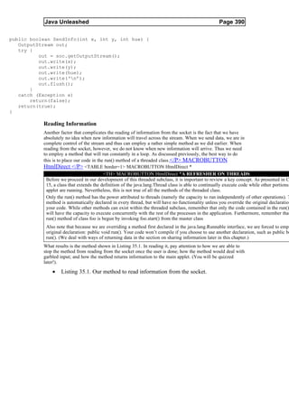 Java Unleashed                                                                           Page 390

public boolean SendInfo(int x, int y, int hue) {
   OutputStream out;
   try {
          out = soc.getOutputStream();
          out.write(x);
          out.write(y);
          out.write(hue);
          out.write(‘n’);
          out.flush();
       }
   catch (Exception e)
       return(false);
   return(true);
}

           Reading Information
           Another factor that complicates the reading of information from the socket is the fact that we have
           absolutely no idea when new information will travel across the stream. When we send data, we are in
           complete control of the stream and thus can employ a rather simple method as we did earlier. When
           reading from the socket, however, we do not know when new information will arrive. Thus we need
           to employ a method that will run constantly in a loop. As discussed previously, the best way to do
           this is to place our code in the run() method of a threaded class.</P> MACROBUTTON
           HtmlDirect </P> <TABLE border=1> MACROBUTTON HtmlDirect *
                                           <TH> MACROBUTTON HtmlDirect *A REFRESHER ON THREADS
            Before we proceed in our development of this threaded subclass, it is important to review a key concept. As presented in C
            15, a class that extends the definition of the java.lang.Thread class is able to continually execute code while other portions
            applet are running. Nevertheless, this is not true of all the methods of the threaded class.
            Only the run() method has the power attributed to threads (namely the capacity to run independently of other operations). T
            method is automatically declared in every thread, but will have no functionality unless you override the original declaration
            your code. While other methods can exist within the threaded subclass, remember that only the code contained in the run()
            will have the capacity to execute concurrently with the rest of the processes in the application. Furthermore, remember that
            run() method of class foo is begun by invoking foo.start() from the master class
            Also note that because we are overriding a method first declared in the java.lang.Runnable interface, we are forced to empl
            original declaration: public void run(). Your code won’t compile if you choose to use another declaration, such as public bo
            run(). (We deal with ways of returning data in the section on sharing information later in this chapter.)
           What results is the method shown in Listing 35.1. In reading it, pay attention to how we are able to
           stop the method from reading from the socket once the user is done; how the method would deal with
           garbled input; and how the method returns information to the main applet. (You will be quizzed
           later!).

               •   Listing 35.1. Our method to read information from the socket.
 