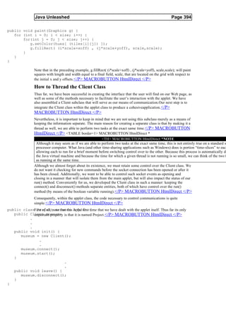 Java Unleashed                                                                             Page 394

public void paint(Graphics g) {
   for (int i = 0; i < size; i++) {
       for(int j = 0; j < size; j++) {
          g.setColor(hues[ (tiles[i][j]) ]);
          g.fillRect( (i*scale+xoff) , (j*scale+yoff), scale,scale);
       }
   }
}

               Note that in the preceding example, g.fillRect( (i*scale+xoff) , (j*scale+yoff), scale,scale); will paint
               squares with length and width equal to a final field, scale, that are located on the grid with respect to
               the initial x and y offsets.</P> MACROBUTTON HtmlDirect </P>

               How to Thread the Client Class
               Thus far, we have been successful in creating the interface that the user will find on our Web page, as
               well as some of the methods necessary to facilitate the user’s interaction with the applet. We have
               also assembled a Client subclass that will serve as our means of communication.Our next step is to
               integrate the Client class within the applet class to produce a cohesiveapplication. </P>
               MACROBUTTON HtmlDirect </P>
               Nevertheless, it is important to keep in mind that we are not using this subclass merely as a means of
               keeping the information separate. The main reason for creating a separate class is that by making it a
               thread as well, we are able to perform two tasks at the exact same time. </P> MACROBUTTON
               HtmlDirect </P> <TABLE border=1> MACROBUTTON HtmlDirect *
                                                            <TH> MACROBUTTON HtmlDirect *NOTE
                Although it may seem as if we are able to perform two tasks at the exact same time, this is not entirely true on a standard s
                processor computer. What Java (and other time-sharing applications such as Windows) does is portion “time-slices” to each
                allowing each to run for a brief moment before switching control over to the other. Because this process is automatically do
                the Java virtual machine and because the time for which a given thread is not running is so small, we can think of the two t
                as running at the same time.
               Although we almost forget about its existence, we must retain some control over the Client class. We
               do not want it checking for new commands before the socket connection has been opened or after it
               has been closed. Additionally, we want to be able to control such socket events as opening and
               closing in a manner that will isolate them from the main applet, but will also impact the status of our
               run() method. Conveniently for us, we developed the Client class in such a manner: keeping the
               connect() and disconnect() methods separate entities, both of which have control over the run()
               method (by means of the boolean variable running).</P> MACROBUTTON HtmlDirect </P>
               Consequently, within the applet class, the code necessary to control communications is quite
               simple: </P> MACROBUTTON HtmlDirect </P>
public classFirst of all, note that this is the first {
              Project extends Applet time that we have dealt with the applet itself. Thus far its only
   public Client museum; is that it is named Project.</P> MACROBUTTON HtmlDirect </P>
            important property
          .
          .
          .
   public void init() {
      museum = new Client();
               .
               .
      museum.connect();
      museum.start();
   }
                                  .
                                  .
   public void leave() {
      museum.disconnect();
   }
}
 