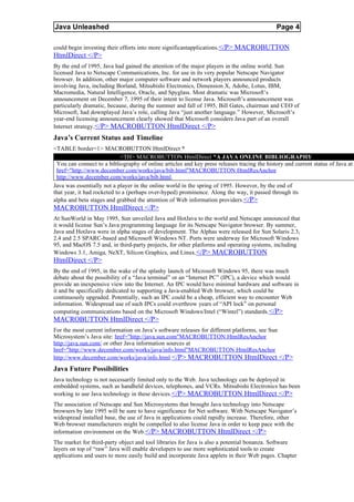 Java Unleashed                                                                               Page 4

could begin investing their efforts into more significantapplications. </P> MACROBUTTON
HtmlDirect </P>
By the end of 1995, Java had gained the attention of the major players in the online world. Sun
licensed Java to Netscape Communications, Inc. for use in its very popular Netscape Navigator
browser. In addition, other major computer software and network players announced products
involving Java, including Borland, Mitsubishi Electronics, Dimension X, Adobe, Lotus, IBM,
Macromedia, Natural Intelligence, Oracle, and Spyglass. Most dramatic was Microsoft’s
announcement on December 7, 1995 of their intent to license Java. Microsoft’s announcement was
particularly dramatic, because, during the summer and fall of 1995, Bill Gates, chairman and CEO of
Microsoft, had downplayed Java’s role, calling Java “just another language.” However, Microsoft’s
year-end licensing announcement clearly showed that Microsoft considers Java part of an overall
Internet strategy. </P> MACROBUTTON HtmlDirect </P>
Java’s Current Status and Timeline
<TABLE border=1> MACROBUTTON HtmlDirect *
                             <TH> MACROBUTTON HtmlDirect *A JAVA ONLINE BIBLIOGRAPHY
 You can connect to a bibliography of online articles and key press releases tracing the history and current status of Java at
 href="http://www.december.com/works/java/bib.html"MACROBUTTON HtmlResAnchor
 http://www.december.com/works/java/bib.html.
Java was essentially not a player in the online world in the spring of 1995. However, by the end of
that year, it had rocketed to a (perhaps over-hyped) prominence. Along the way, it passed through its
alpha and beta stages and grabbed the attention of Web information providers.</P>
MACROBUTTON HtmlDirect </P>
At SunWorld in May 1995, Sun unveiled Java and HotJava to the world and Netscape announced that
it would license Sun’s Java programming language for its Netscape Navigator browser. By summer,
Java and HotJava were in alpha stages of development. The Alphas were released for Sun Solaris 2.3,
2.4 and 2.5 SPARC-based and Microsoft Windows NT. Ports were underway for Microsoft Windows
95, and MacOS 7.5 and, in third-party projects, for other platforms and operating systems, including
Windows 3.1, Amiga, NeXT, Silicon Graphics, and Linux. </P> MACROBUTTON
HtmlDirect </P>
By the end of 1995, in the wake of the splashy launch of Microsoft Windows 95, there was much
debate about the possibility of a “Java terminal” or an “Internet PC” (IPC), a device which would
provide an inexpensive view into the Internet. An IPC would have minimal hardware and software in
it and be specifically dedicated to supporting a Java-enabled Web browser, which could be
continuously upgraded. Potentially, such an IPC could be a cheap, efficient way to encounter Web
information. Widespread use of such IPCs could overthrow years of “API lock” on personal
computing communications based on the Microsoft Windows/Intel (“Wintel”) standards.</P>
MACROBUTTON HtmlDirect </P>
For the most current information on Java’s software releases for different platforms, see Sun
Microsystem’s Java site: href="http://java.sun.com"MACROBUTTON HtmlResAnchor
http://java.sun.com/ or other Java information sources at
href="http://www.december.com/works/java/info.html"MACROBUTTON HtmlResAnchor
http://www.december.com/works/java/info.html.</P> MACROBUTTON HtmlDirect </P>
Java Future Possibilities
Java technology is not necessarily limited only to the Web. Java technology can be deployed in
embedded systems, such as handheld devices, telephones, and VCRs. Mitsubishi Electronics has been
working to use Java technology in these devices. </P> MACROBUTTON HtmlDirect </P>
The association of Netscape and Sun Microsystems that brought Java technology into Netscape
browsers by late 1995 will be sure to have significance for Net software. With Netscape Navigator’s
widespread installed base, the use of Java in applications could rapidly increase. Therefore, other
Web browser manufacturers might be compelled to also license Java in order to keep pace with the
information environment on the Web. </P> MACROBUTTON HtmlDirect </P>
The market for third-party object and tool libraries for Java is also a potential bonanza. Software
layers on top of “raw” Java will enable developers to use more sophisticated tools to create
applications and users to more easily build and incorporate Java applets in their Web pages. Chapter
 