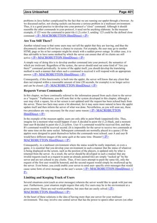 Java Unleashed                                                                              Page 401

problems in Java further complicated by the fact that we are running our applet through a browser. As
we discussed earlier, not closing sockets can become a serious problem in a multiuser environment.
Thus, it is a good practice to develop into your protocol a “close” command. Although it should
resemble the other commands in your protocol, it need not be anything elaborate. In the museum
example, if 123 were the command to paint tile (1,2) color 3, sending -123 could be the defined close
command. </P> MACROBUTTON HtmlDirect </P>
Are You Still There?
Another related issue is that some users may not tell the applet that they are leaving, and thus the
disconnect() method will not have a chance to execute. For example, the user may go to another
HTML page or his or her computer might be struck with a sudden power outage. In either case, it is
thus advisable to have some method by which the server can ensure that all its clients are still
active. </P> MACROBUTTON HtmlDirect </P>
A simple way of doing this is to develop another command into your protocol, the semantics of
which are irrelevant. Regardless of the syntax, the server should send out some kind of “Are you
there?” command periodically. In terms of the applet itself, you should develop the translating
method in such a manner that when such a command is received it will respond with an appropriate
answer. </P> MACROBUTTON HtmlDirect </P>
Consequently, if this functionality is built into the applet, the server will know that any client that
does not respond within a reasonable amount of time (20 seconds, for example) is no longer active
and can be closed. </P> MACROBUTTON HtmlDirect </P>
Requests Versus Commands
In this chapter, we have continually referred to the information passed from each client to the server
as a “request.” Furthermore, you will note that in the system developed in this chapter, although a
user may click a square, his or her screen is not updated until the request has been echoed back from
the server. These two facts may seem a bit abnormal, for it may seem more natural to have the applet
update itself and then inform the server of what was done. Nevertheless, as you will soon see, these
two procedures are very necessary for the exact same reason.</P> MACROBUTTON
HtmlDirect </P>
In the example of the museum applet, users are only able to paint blank (unpainted) tiles. Thus,
imagine for a moment what would happen if user A decided to paint tile (1,2) black, and a moment
later user B decided to paint tile (1,2) yellow. User A’s command would be received first, and thus
B’s command would be received second. (It is impossible for the server to receive two commands at
the same time on the same socket. Subsequent commands are normally placed in a queue.) If the
applets were designed to paint themselves before the commands were echoed, user A and user B
would have different images of the same quilt at the same time. Disaster!</P>
MACROBUTTON HtmlDirect </P>
Consequently, in a multiuser environment where the status would be really important, or even a
game, it is essential that you develop your environment in such a manner that the status of whatever
is being displayed on the screen, such as the position of the players, is updated only by what is
returned from the server. As a result, the server should be developed in such a manner that any
invalid requests (such as a request to paint an already painted tile) are simply “sucked up” by the
server and are not echoed to any clients. Thus, if two users attempt to paint the same tile, only the
request of the first user would be honored, and the second request would simply be swallowed up by
the server. Even better, you could enable your server to send user- specific error messages that would
cause some form of error message on the user’s screen. </P> MACROBUTTON HtmlDirect </
P>
Limiting and Keeping Track of Users
Several situations exist (such as error messages) wherein the server would like to speak with just one
user. Furthermore, your situation might require that only five users may be in the environment at a
given moment. These are real-world problems, but ones that are easily solved. </P>
MACROBUTTON HtmlDirect </P>
At the heart of these solutions is the idea of having more than one server for your multiuser
environment. This may involve one central server that has the power to spawn other servers (on other
 