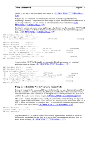 Java Unleashed                                                                             Page 412

           (thread 3), and one for the actual applet itself (thread 4).</P> MACROBUTTON HtmlDirect
           </P>
           JDB provides two commands for controlling the execution of threads: suspend and resume.
           Suspending a thread isn’t very worthwhile in our simple example, but in multithreaded applications it
           can be very worthwhile—you can suspend all but one thread and focus on that thread. </P>
           MACROBUTTON HtmlDirect </P>
           But let’s try suspend and resume on our applet to get a feel for their use. To suspend the AWT-Win32
           thread, you should note its ID from the threads list and then use this as the argument to suspend, as
           follows:</P> MACROBUTTON HtmlDirect </P>
AWT-Callback-Win32[1] threads
Group sun.applet.AppletViewer.main:
 1. (java.lang.Thread)0x13a3a00             AWT-Win32                                                   running
...
AWT-Callback-Win32[1] suspend 1
AWT-Callback-Win32[1] threads
Group sun.applet.AppletViewer.main:
 1. (java.lang.Thread)0x13a3a00        AWT-Win32                                           suspended
 2. (java.lang.Thread)0x13a2a58        AWT-Callback-Win32                              running
 3. (sun.awt.ScreenUpdater)0x13a2d98 Screen Updater                                    running
Group group applet-StartApplet.class:
 4.    (java.lang.Thread)0x13a28f0 class                                                      running
AWT-Callback-Win32[1]

           As expected, the AWT-Win32 thread is now suspended. Threads are resumed in a completely
           analogous manner as follows:</P> MACROBUTTON HtmlDirect </P>
AWT-Callback-Win32[1] resume 1
AWT-Callback-Win32[1] threads
Group sun.applet.AppletViewer.main:
 1. (java.lang.Thread)0x13a3a00         AWT-Win32                                           running
 2. (java.lang.Thread)0x13a2a58         AWT-Callback-Win32                               running
 3. (sun.awt.ScreenUpdater)0x13a2d98 Screen Updater                                    running
Group group applet-StartApplet.class:
 4.     (java.lang.Thread)0x13a28f0 class                                              running
AWT-Callback-Win32[1]

           Using use to Point the Way to Your Java Source Code
           In order to execute the list command, JDB takes the line number and grabs the required lines of Java
           from the source file. To find that source file, JDB reads your CLASSPATH environmental variable
           and searches all of the paths contained in it. If that path doesn’t contain your source file, JDB will be
           unable to display the source for your program. </P> MACROBUTTON HtmlDirect </P>
           This wasn’t a problem for us because our search path contained the current directory, but if you set
           up your applet or application and the source is located in a directory outside of the search path, you’ll
           need to use the use command to add to your path. The use command without any arguments displays
           the current search path as follows:</P> MACROBUTTON HtmlDirect </P>
AWT-Callback-Win32[1] use
javaclasses;.;C:JAVABIN..classes;
AWT-Callback-Win32[1]

           Appending a directory to the search path is unfortunately slightly tedious. You have to retype the
           entire current path and add the new path. So to add the path myclasses to the preceding path, we
           would do the following:</P> MACROBUTTON HtmlDirect </P>
 