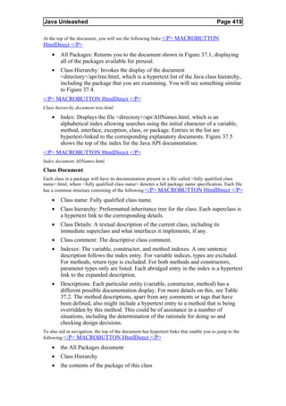 Java Unleashed                                                                           Page 419

At the top of the document, you will see the following links:</P> MACROBUTTON
HtmlDirect </P>
    •   All Packages: Returns you to the document shown in Figure 37.1, displaying
        all of the packages available for perusal.
    •   Class Hierarchy: Invokes the display of the document
        <directory>/api/tree.html, which is a hypertext list of the Java class hierarchy,
        including the package that you are examining. You will see something similar
        to Figure 37.4.
</P> MACROBUTTON HtmlDirect </P>
Class hierarchy document tree.html.

    •   Index: Displays the file <directory>/api/AllNames.html, which is an
        alphabetical index allowing searches using the initial character of a variable,
        method, interface, exception, class, or package. Entries in the list are
        hypertext-linked to the corresponding explanatory documents. Figure 37.5
        shows the top of the index for the Java API documentation.
</P> MACROBUTTON HtmlDirect </P>
Index document AllNames.html.
Class Document
Each class in a package will have its documentation present in a file called <fully qualified class
name>.html, where <fully qualified class name> denotes a full package name specification. Each file
has a common structure consisting of the following:</P> MACROBUTTON HtmlDirect </P>

    •   Class name: Fully qualified class name.
    •   Class hierarchy: Preformatted inheritance tree for the class. Each superclass is
        a hypertext link to the corresponding details.
    •   Class Details: A textual description of the current class, including its
        immediate superclass and what interfaces it implements, if any.
    •   Class comment: The descriptive class comment.
    •   Indexes: The variable, constructor, and method indexes. A one sentence
        description follows the index entry. For variable indices, types are excluded.
        For methods, return type is excluded. For both methods and constructors,
        parameter types only are listed. Each abridged entry in the index is a hypertext
        link to the expanded description.
    •   Descriptions: Each particular entity (variable, constructor, method) has a
        different possible documentation display. For more details on this, see Table
        37.2. The method descriptions, apart from any comments or tags that have
        been defined, also might include a hypertext entry to a method that is being
        overridden by this method. This could be of assistance in a number of
        situations, including the determination of the rationale for doing so and
        checking design decisions.
To also aid in navigation, the top of the document has hypertext links that enable you to jump to the
following:</P> MACROBUTTON HtmlDirect </P>

    •   the All Packages document
    •   Class Hierarchy
    •   the contents of the package of this class
 