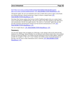 Java Unleashed                                                                            Page 42

href="http://www.tisinc.com/beta/chalkboard.html"MACROBUTTON HtmlResAnchor
http://www.tisinc.com/beta/chalkboard.html.</P> MACROBUTTON HtmlDirect </P>
Through the applet, the user can manipulate tools such as chalk and an eraser to draw on the board;
the resulting drawing is shared among users. Figure 6.4 shows a sample board. </P>
MACROBUTTON HtmlDirect </P>
Developer Dan Guinan explains that the Java Grafitti Chalkboard applet relies on a socket- based
server to load and save chalkboard data. This server resides on the same machine as the Web server
and communicates with the Java applet directly. The result is a “networked” applet that not only
provides animation and interaction with the user but network communication as well. </P>
MACROBUTTON HtmlDirect </P>
The Java Graffitti Board. </P> MACROBUTTON HtmlDirect </P>

Summary
Java not only changes what can happen on a Web page, it also changes what can be retrieved and
displayed on a Web page. Special handlers for new protocols and content extend what a Java-enabled
browser can find and interpret. Java enables network information retrieval within applets, making it
possible for an applet to “take over” a user’s display and exhibit a series of network resources or
provide a way for users to share information across a network.</P> MACROBUTTON
HtmlDirect </P>
 