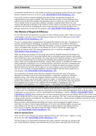 Java Unleashed                                                                              Page 428

automatically benefit from the wide number of machines and operating systems that any Java-capable
browser is ported to, but now you do not.)</P> MACROBUTTON HtmlDirect </P>
Even worse, you have assumed something about that machine and operating system by the
implementation of your native methods. This often means that you have to write different source
code for some (or all) of the machines and operating systems on which you want to be able to run.
You’re already forced, by using native methods, to produce a separate binary library for every
machine and operating system pair in the world (or at least, wherever you plan to run), and you must
continue to do so forever. If changing the source is also necessary, you can see that this is not a
pleasant situation for you and your Java program. </P> MACROBUTTON HtmlDirect </P>

The Illusion of Required Efficiency
If, even after the previous discussion, you must use native methods anyway, there’s help for you later
in this chapter—but what if you’re still thinking you need to use them for efficiency reasons?</P>
MACROBUTTON HtmlDirect </P>
You are in a grand tradition of programmers throughout the (relatively few) ages of computing. It is
exciting, and intellectually challenging, to program with constraints. If you believe efficiency is
always required, it makes your job a little more interesting—you get to consider all sorts of baroque
ways to accomplish tasks, because it is the efficient way to do it. I myself was caught up in this
euphoria of creativity when I first began programming, but it is creativity misapplied. </P>
MACROBUTTON HtmlDirect </P>
When you design your program, all that energy and creativity should be directed at the design of a
tight, concise, minimal set of classes and methods that are maximally general, abstract, and reusable.
(If you think that is easy, look around for a few years and see how bad most software is.) If you spend
most of your programming time on thinking and rethinking these fundamental goals and how to
achieve them, you are preparing for the future. A future where software is assembled as needed from
small components swimming in a sea of network facilities, and anyone can write a component seen
by millions (and reused in their programs) in minutes. If, instead, you spend your energy worrying
about the speed your software will run right now on some computer, your work will be irrelevant
after the 18 to 36 months it will take hardware to be fast enough to hide that minor inefficiency in
your program. </P> MACROBUTTON HtmlDirect </P>
Am I saying that you should ignore efficiency altogether? Of course not! Some of the great
algorithms of computer science deal with solving hard or “impossible” problems in reasonable
amounts of time—and writing your programs carelessly can lead to remarkably slow results.
Carelessness, however, can as easily lead to incorrect, fragile, or nonreusable results. If you correct
all these latter problems first, the resulting software will be clean, will naturally reflect the structure
of the problem you’re trying to solve, and thus will be amenable to “speeding up” later.</P>
MACROBUTTON HtmlDirect </P><TABLE border=1> MACROBUTTON HtmlDirect *
                                                <TH> MACROBUTTON HtmlDirect *NOTE
  There are always cases where you must be fanatical about efficiency in many parts of a set of classes. The Java class librar
  is such a case, as is anything that must run in real-time for some critical real-world application (such as flying a plane). Suc
  applications are rare, however.</NOTE> MACROBUTTON HtmlDirect </NOTE> <NOTE> MACROBUTTON
  HtmlDirect <NOTE>When speaking of a new kind of programming that must soon emerge, Bill Joy (one of Sun’s foun
  likes to invoke the four S’s of Java: small, simple, safe, and secure. The “feel” of the Java language itself encourages the p
  clarity and the reduction of complexity. The intense pursuit of efficiency, which increases complexity and reduces clarity,
  antithetical to these goals.
Once you build a solid foundation and debug your classes, and your program (or applet) works as
you’d like it to, then it’s time to begin optimizing it. If it’s just a user interface applet, you may need
to do nothing at all. The user is very slow compared to modern computers (and getting relatively
slower every 18 months). The odds are that your applet is already fast enough—but suppose it
isn’t.</P> MACROBUTTON HtmlDirect </P>
Built-In Optimizations
Your next job is to see whether your release supports turning on the “just-in-time” compiler, or using
the java2c tool. </P> MACROBUTTON HtmlDirect </P>
The first of these is an experimental technology that, while a method’s bytecodes are running in the
Java Virtual Machine, translates each bytecode into the native binary code equivalent for the local
 