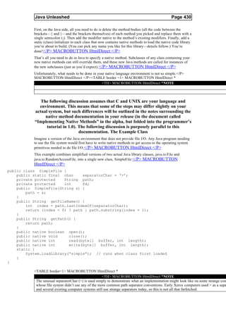 Java Unleashed                                                                             Page 430

           First, on the Java side, all you need to do is delete the method bodies (all the code between the
           brackets—{ and }—and the brackets themselves) of each method you picked and replace them with a
           single semicolon (;). Then add the modifier native to the method’s existing modifiers. Finally, add a
           static (class) initializer to each class that now contains native methods to load the native code library
           you’re about to build. (You can pick any name you like for this library—details follow.) You’re
           done!</P> MACROBUTTON HtmlDirect </P>
           That’s all you need to do in Java to specify a native method. Subclasses of any class containing your
           new native methods can still override them, and these new Java methods are called for instances of
           the new subclasses (just as you’d expect). </P> MACROBUTTON HtmlDirect </P>
           Unfortunately, what needs to be done in your native language environment is not so simple.</P>
           MACROBUTTON HtmlDirect </P><TABLE border =1> MACROBUTTON HtmlDirect *
                                                     <TH> MACROBUTTON HtmlDirect *NOTE



              The following discussion assumes that C and UNIX are your language and
             environment. This means that some of the steps may differ slightly on your
           actual system, but such differences will be outlined in the notes surrounding the
                native method documentation in your release (in the document called
           “Implementing Native Methods” in the alpha, but folded into the programmer’s
                 tutorial in 1.0). The following discussion is purposely parallel to this
                                   documentation. The Example Class
           Imagine a version of the Java environment that does not provide file I/O. Any Java program needing
           to use the file system would first have to write native methods to get access to the operating system
           primitives needed to do file I/O.</P> MACROBUTTON HtmlDirect </P>
           This example combines simplified versions of two actual Java library classes, java.io.File and
           java.io.RandomAccessFile, into a single new class, SimpleFile: </P> MACROBUTTON
           HtmlDirect </P>
public class SimpleFile {
    public static final char     separatorChar = ‘>’;
    private protected    String path;
    private protected    int     fd;
    public SimpleFile(String s) {
        path = s;
    }
    public String getFileName() {
        int index = path.lastIndexOf(separatorChar);
        return (index < 0) ? path : path.substring(index + 1);
    }
    public String getPath() {
        return path;
    }
    public native boolean open();
    public native void     close();
    public native int      read(byte[] buffer, int length);
    public native int      write(byte[] buffer, int length);
    static {
        System.loadLibrary(“simple”); // runs when class first loaded
    }
}

           <TABLE border=1> MACROBUTTON HtmlDirect *
                                                       <TH> MACROBUTTON HtmlDirect *NOTE
            The unusual separatorChar (>) is used simply to demonstrate what an implementation might look like on some strange com
            whose file system didn’t use any of the more common path separator conventions. Early Xerox computers used > as a sepa
            and several existing computer systems still use strange separators today, so this is not all that farfetched.
 
