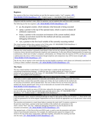 Java Unleashed                                                                             Page 441

Registers
The registers of the Java virtual machine are just like the registers inside a “real” computer. </P>
MACROBUTTON HtmlDirect </P> <TABLE border=1> MACROBUTTON HtmlDirect *
                                             <TH> MACROBUTTON HtmlDirect *NOTE
 Registers hold the machine’s state, affect its operation, and are updated after each byte-code is executed.
The following are the Java registers:</P> MACROBUTTON HtmlDirect </P>

    •    pc, the program counter, which indicates what bytecode is being executed
    •    optop, a pointer to the top of the operand stack, which is used to evaluate all
         arithmetic expressions
    •    frame, a pointer to the execution environment of the current method, which
         includes an activation record for this method call and any associated
         debugging information
    •    vars, a pointer to the first local variable of the currently executing method
The virtual machine defines these registers to be 32 bits wide.</P> MACROBUTTON HtmlDirect </
P><TABLE border=1> MACROBUTTON HtmlDirect *
                                            <TH> MACROBUTTON HtmlDirect *NOTE
 Because the virtual machine is primarily stack-based, it does not use any registers for passing or receiving arguments. This
 conscious choice skewed toward bytecode simplicity and compactness. It also aids efficient implementation on register-poo
 architectures, which most of today’s computers, unfortunately, are. Perhaps when the majority of CPUs out there are a little
 sophisticated, this choice will be reexamined, though simplicity and compactness may still be reason enough!</P>
 MACROBUTTON HtmlDirect </P>
 By the way, the pc register is also used when the run-time handles exceptions; catch clauses are (ultimately) associated wit
 of the pc within a method’s bytecodes. </P> MACROBUTTON HtmlDirect </P>

The Stack
The Java virtual machine is stack-based. A Java stack frame is similar to the stack frame of a
conventional programming language—it holds the state for a single method call. Frames for nested
method calls are stacked on top of this frame.</P> MACROBUTTON HtmlDirect </P><TABLE
border=1> MACROBUTTON HtmlDirect *
                                            <TH> MACROBUTTON HtmlDirect *NOTE
  The stack is used to supply parameters to bytecodes and methods, and to receive results back from them.
Each stack frame contains three (possibly empty) sets of data: the local variables for the method call,
its execution environment, and its operand stack. The sizes of these first two are fixed at the start of a
method call, but the operand stack varies in size as bytecodes are executed in the method. </P>
MACROBUTTON HtmlDirect </P>
Local variables are stored in an array of 32-bit slots, indexed by the register vars. Most types take up
one slot in the array, but the long and double types each take up two slots.</P> MACROBUTTON
HtmlDirect </P><TABLE border=1> MACROBUTTON HtmlDirect *
                                             <TH> MACROBUTTON HtmlDirect *NOTE
 long and double values, stored or referenced through an index N, take up the (32-bit) slots N and N + 1. These 64-bit value
 thus not guaranteed to be 64-bit-aligned. Implementors are free to decide the appropriate way to divide these values among
 slots.
The execution environment in a stack frame helps to maintain the stack itself. It contains a pointer to
the previous stack frame, a pointer to the local variables of the method call, and pointers to the
stack’s current “base” and “top.” Additional debugging information can also be placed into the
execution environment.</P> MACROBUTTON HtmlDirect </P>
The operand stack, a 32-bit first-in-first-out (FIFO) stack, is used to store the parameters and return
values of most bytecode instructions. For example, the iadd bytecode expects two integers to be
stored on the top of the stack. It pops them, adds them together, and pushes the resulting sum back
onto the stack. </P> MACROBUTTON HtmlDirect </P>
 