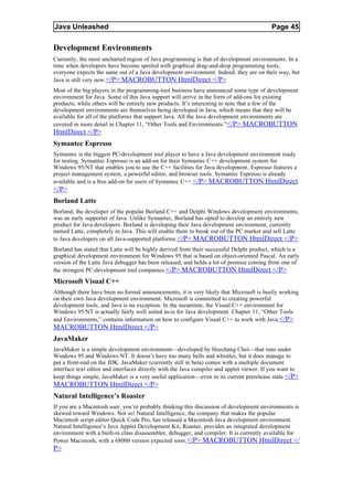 Java Unleashed                                                                            Page 45

Development Environments
Currently, the most uncharted region of Java programming is that of development environments. In a
time when developers have become spoiled with graphical drag-and-drop programming tools,
everyone expects the same out of a Java development environment. Indeed, they are on their way, but
Java is still very new.</P> MACROBUTTON HtmlDirect </P>
Most of the big players in the programming-tool business have announced some type of development
environment for Java. Some of this Java support will arrive in the form of add-ons for existing
products, while others will be entirely new products. It’s interesting to note that a few of the
development environments are themselves being developed in Java, which means that they will be
available for all of the platforms that support Java. All the Java development environments are
covered in more detail in Chapter 11, “Other Tools and Environments.”</P> MACROBUTTON
HtmlDirect </P>
Symantec Espresso
Symantec is the biggest PC-development tool player to have a Java development environment ready
for testing. Symantec Espresso is an add-on for their Symantec C++ development system for
Windows 95/NT that enables you to use the C++ facilities for Java development. Espresso features a
project management system, a powerful editor, and browser tools. Symantec Espresso is already
available and is a free add-on for users of Symantec C++. </P> MACROBUTTON HtmlDirect
</P>
Borland Latte
Borland, the developer of the popular Borland C++ and Delphi Windows development environments,
was an early supporter of Java. Unlike Symantec, Borland has opted to develop an entirely new
product for Java developers. Borland is developing their Java development environment, currently
named Latte, completely in Java. This will enable them to break out of the PC market and sell Latte
to Java developers on all Java-supported platforms. </P> MACROBUTTON HtmlDirect </P>
Borland has stated that Latte will be highly derived from their successful Delphi product, which is a
graphical development environment for Windows 95 that is based on object-oriented Pascal. An early
version of the Latte Java debugger has been released, and holds a lot of promise coming from one of
the strongest PC-development tool companies. </P> MACROBUTTON HtmlDirect </P>
Microsoft Visual C++
Although there have been no formal announcements, it is very likely that Microsoft is busily working
on their own Java development environment. Microsoft is committed to creating powerful
development tools, and Java is no exception. In the meantime, the Visual C++ environment for
Windows 95/NT is actually fairly well suited as-is for Java development. Chapter 11, “Other Tools
and Environments,” contains information on how to configure Visual C++ to work with Java.</P>
MACROBUTTON HtmlDirect </P>
JavaMaker
JavaMaker is a simple development environment—developed by Heechang Choi—that runs under
Windows 95 and Windows NT. It doesn’t have too many bells and whistles, but it does manage to
put a front-end on the JDK. JavaMaker (currently still in beta) comes with a multiple document
interface text editor and interfaces directly with the Java compiler and applet viewer. If you want to
keep things simple, JavaMaker is a very useful application—even in its current prerelease state. </P>
MACROBUTTON HtmlDirect </P>
Natural Intelligence’s Roaster
If you are a Macintosh user, you’re probably thinking this discussion of development environments is
skewed toward Windows. Not so! Natural Intelligence, the company that makes the popular
Macintosh script editor Quick Code Pro, has released a Macintosh Java development environment.
Natural Intelligence’s Java Applet Development Kit, Roaster, provides an integrated development
environment with a built-in class disassembler, debugger, and compiler. It is currently available for
Power Macintosh, with a 68000 version expected soon.</P> MACROBUTTON HtmlDirect </
P>
 