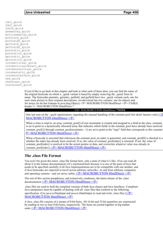 Java Unleashed                                                                             Page 458

ldc1_quick
ldc2_quick
ldc2w_quick
anewarray_quick
multinewarray_quick
putfield_quick
putfield2_quick
getfield_quick
getfield2_quick
putstatic_quick
putstatic2_quick
getstatic_quick
getstatic2_quick
invokevirtual_quick
invokevirtualobject_quick
invokenonvirtual_quick
invokestatic_quick
invokeinterface_quick
new_quick
checkcast_quick
instanceof_quick

           If you’d like to go back in this chapter and look at what each of these does, you can find the name of
           the original bytecode on which a _quick variant is based by simply removing the _quick from its
           name. The bytecodes putstatic, getstatic, putfield, and getfield have two _quick variants each, one for
           each stack picture in their original descriptions. invokevirtual has two variants: one for objects and
           for arrays (to do fast lookups in java.lang.Object).</P> MACROBUTTON HtmlDirect </P><TABLE
           border=1> MACROBUTTON HtmlDirect *
                                                         <TH> MACROBUTTON HtmlDirect *NOTE
            One last note on the _quick optimization, regarding the unusual handling of the constant pool (for detail fanatics only):</P
            MACROBUTTON HtmlDirect </P>
            When a class is read in, an array constant_pool[] of size nconstants is created and assigned to a field in the class. constant_
            is set to point to a dynamically allocated array that indicates which fields in the constant_pool have already been resolved.
            constant_pool[1] through constant_pool[nconstants - 1] are set to point at the “type” field that corresponds to this constant
            P> MACROBUTTON HtmlDirect </P>
            When a bytecode is executed that references the constant pool, an index is generated, and constant_pool[0] is checked to se
            whether the index has already been resolved. If so, the value of constant_pool[index] is returned. If not, the value of
            constant_pool[index] is resolved to be the actual pointer or data, and overwrites whatever value was already in
            constant_pool[index]. </P> MACROBUTTON HtmlDirect </P>


           The .class File Format
           You won’t be given the entire .class file format here, only a taste of what it’s like. (You can read all
           about it in the release documentation.) It’s mentioned here because it is one of the parts of Java that
           needs to be specified carefully if all Java implementations are to be compatible with one another, and
           if Java bytecodes are expected to travel across arbitrary networks—to and from arbitrary computers
           and operating systems—and yet arrive safely. </P> MACROBUTTON HtmlDirect </P>
           The rest of this section paraphrases, and extensively condenses, the latest release of the .class
           documentation. </P> MACROBUTTON HtmlDirect </P>
           .class files are used to hold the compiled versions of both Java classes and Java interfaces. Compliant
           Java interpreters must be capable of dealing with all .class files that conform to the following
           specification. (Use java.io.DataInput and java.io.DataOutput to read and write .class files.)</P>
           MACROBUTTON HtmlDirect </P>
           A Java .class file consists of a stream of 8-bit bytes. All 16-bit and 32-bit quantities are constructed
           by reading in two or four 8-bit bytes, respectively. The bytes are joined together in big-endian
           order. </P> MACROBUTTON HtmlDirect </P>
 