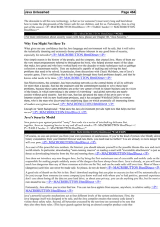 Java Unleashed                                                                            Page 464

The downside to all this new technology, is that we (or someone!) must worry long and hard about
how to make the playgrounds of the future safe for our children, and for us. Fortunately, Java is a big
part of the answer.</P> MACROBUTTON HtmlDirect </P><TABLE border=1> MACROBUTTON
HtmlDirect *
                                           <TH> MACROBUTTON HtmlDirect *NOTE
 For more information about security issues with Java, please see Chapter 40, “Java Security.”

Why You Might Not Have To
What gives me any confidence that the Java language and environment will be safe, that it will solve
the technically daunting and extremely thorny problems inherent in any good form of security,
especially for networks?</P> MACROBUTTON HtmlDirect </P>
One simple reason is the history of the people, and the company, that created Java. Many of them are
the very smart programmers referred to throughout the book, who helped pioneer many of the ideas
that make Java great and who have worked hard over the decades to make techniques such as garbage
collection a mainstream reality. They are technically capable of tackling and solving the hard
problems that need to be solved. In particular, from discussions with Chuck McManis, one of Java’s
security gurus, I have confidence that he has thought through these hard problems deeply, and that he
knows what needs to be done. </P> MACROBUTTON HtmlDirect </P>
Sun Microsystems, the company, has been pushing networks as the central theme of all its software
for more than a decade. Sun has the engineers and the commitment needed to solve these hard
problems, because these same problems are at the very center of both its future business and its vision
of the future, in which networking is the center of everything—and global networks are nearly
useless without good security. Just this year, Sun has advanced the state of the art in easy-to-use
Internet security with its new SunScreen products, and it has assigned Whitfield Diffie to oversee
them, who is the man who discovered the underlying ideas on which essentially all interesting forms
of modern encryption are based.</P> MACROBUTTON HtmlDirect </P>
Enough on “deep background.” What does the Java environment provide right now that helps me feel
secure? </P> MACROBUTTON HtmlDirect </P>
Java’s Security Model
Java protects you against potential “nasty” Java code via a series of interlocking defenses that,
together, form an imposing barrier to any and all such attacks.</P> MACROBUTTON HtmlDirect </
P><TABLE border=1> MACROBUTTON HtmlDirect *
                                          <TH> MACROBUTTON HtmlDirect *CAUTION
 Of course, no one can protect you from your own ignorance or carelessness. If you’re the kind of person who blindly down
 binary executables from your Internet browser and runs them, you need read no further! You are already in more danger th
 will ever pose.</P> MACROBUTTON HtmlDirect </P>
 As a user of this powerful new medium, the Internet, you should educate yourself to the possible threats this new and exciti
 world entails. In particular, downloading “auto-running macros” or reading e-mail with “executable attachments” is just as
 threat as downloading binaries from the Net and running them.</P> MACROBUTTON HtmlDirect </P>
 Java does not introduce any new dangers here, but by being the first mainstream use of executable and mobile code on the
 responsible for making people suddenly aware of the dangers that have always been there. Java is already, as you will soon
 much less dangerous than any of these common activities on the Net, and can be made safer still over time. Most of these o
 (dangerous) activities can never be made safe. So please, do not do them!</P> MACROBUTTON HtmlDirect </P>
 A good rule of thumb on the Net is this: Don’t download anything that you plan to execute (or that will be automatically ex
 for you) except from someone (or some company) you know well and with whom you’ve had positive, personal experience
 don’t care about losing all the data on your hard drive, or about your privacy, you can do anything you like, but for most of
 rule should be law.</P> MACROBUTTON HtmlDirect </P>
 Fortunately, Java allows you to relax that law. You can run Java applets from anyone, anywhere, in relative safety.</P>
 MACROBUTTON HtmlDirect </P>
Java’s powerful security mechanisms act at four different levels of the system architecture. First, the
Java language itself was designed to be safe, and the Java compiler ensures that source code doesn’t
violate these safety rules. Second, all bytecodes executed by the run-time are screened to be sure that
they also obey these rules. (This layer guards against having an altered compiler produce code that
 