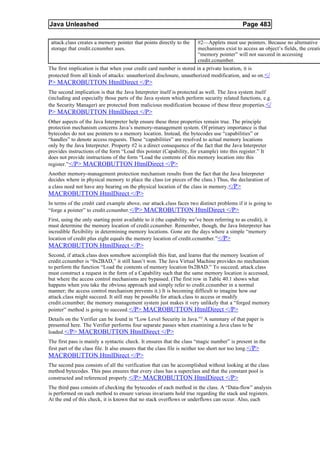 Java Unleashed                                                                               Page 483

 attack.class creates a memory pointer that points directly to the    #2—Applets must use pointers. Because no alternative
 storage that credit.ccnumber uses.                                   mechanisms exist to access an object’s fields, the creatio
                                                                      “memory pointer” will not succeed in accessing
                                                                      credit.ccnumber.
The first implication is that when your credit card number is stored in a private location, it is
protected from all kinds of attacks: unauthorized disclosure, unauthorized modification, and so on.</
P> MACROBUTTON HtmlDirect </P>
The second implication is that the Java Interpreter itself is protected as well. The Java system itself
(including and especially those parts of the Java system which perform security related functions, e.g.
the Security Manager) are protected from malicious modification because of these three properties. </
P> MACROBUTTON HtmlDirect </P>
Other aspects of the Java Interpreter help ensure these three properties remain true. The principle
protection mechanism concerns Java’s memory-management system. Of primary importance is that
bytecodes do not use pointers to a memory location. Instead, the bytecodes use “capabilities” or
“handles” to denote access requests. These “capabilities” are resolved to actual memory locations
only by the Java Interpreter. Property #2 is a direct consequence of the fact that the Java Interpreter
provides instructions of the form “Load this pointer (Capability, for example) into this register.” It
does not provide instructions of the form “Load the contents of this memory location into this
register.” </P> MACROBUTTON HtmlDirect </P>
Another memory-management protection mechanism results from the fact that the Java Interpreter
decides where in physical memory to place the class (or pieces of the class.) Thus, the declaration of
a class need not have any bearing on the physical location of the class in memory. </P>
MACROBUTTON HtmlDirect </P>
In terms of the credit card example above, our attack.class faces two distinct problems if it is going to
“forge a pointer” to credit.ccnumber.</P> MACROBUTTON HtmlDirect </P>
First, using the only starting point available to it (the capability we’ve been referring to as credit), it
must determine the memory location of credit.ccnumber. Remember, though, the Java Interpreter has
incredible flexibility in determining memory locations. Gone are the days where a simple “memory
location of credit plus eight equals the memory location of credit.ccnumber.” </P>
MACROBUTTON HtmlDirect </P>
Second, if attack.class does somehow accomplish this feat, and learns that the memory location of
credit.ccnumber is “0x2BAD,” it still hasn’t won. The Java Virtual Machine provides no mechanism
to perform the function “Load the contents of memory location 0x2BAD.” To succeed, attack.class
must construct a request in the form of a Capability such that the same memory location is accessed,
but where the access control mechanisms are bypassed. (The first row in Table 40.1 shows what
happens when you take the obvious approach and simply refer to credit.ccnumber in a normal
manner; the access control mechanism prevents it.) It is becoming difficult to imagine how our
attack.class might succeed. It still may be possible for attack.class to access or modify
credit.ccnumber; the memory management system just makes it very unlikely that a “forged memory
pointer” method is going to succeed. </P> MACROBUTTON HtmlDirect </P>
Details on the Verifier can be found in “Low Level Security in Java.” 2 A summary of that paper is
presented here. The Verifier performs four separate passes when examining a Java class to be
loaded. </P> MACROBUTTON HtmlDirect </P>
The first pass is mainly a syntactic check. It ensures that the class “magic number” is present in the
first part of the class file. It also ensures that the class file is neither too short nor too long. </P>
MACROBUTTON HtmlDirect </P>
The second pass consists of all the verification that can be accomplished without looking at the class
method bytecodes. This pass ensures that every class has a superclass and that the constant pool is
constructed and referenced properly. </P> MACROBUTTON HtmlDirect </P>
The third pass consists of checking the bytecodes of each method in the class. A “Data-flow” analysis
is performed on each method to ensure various invariants hold true regarding the stack and registers.
At the end of this check, it is known that no stack overflows or underflows can occur. Also, each
 