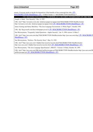Java Unleashed                                                                    Page 491

remain. Everyone needs to decide for themselves if the benefits of Java outweigh the risks.</P>
MACROBUTTON HtmlDirect </P> <TABLE border=1> MACROBUTTON HtmlDirect *
            <TH> MACROBUTTON HtmlDirect *FURTHER JAVA SECURITY INFORMATION ON THE WEB
 Joseph A. Bank, “Java Security”, Dec. 8, 1995
URL: href="http://swissnet.ai.mit.edu/~jbank/javapaper/javapaper.html"MACROBUTTON HtmlResAnchor
http://swissnet.ai.mit.edu/~jbank/javapaper/javapaper.html </P> MACROBUTTON HtmlDirect </P>
James Gosling and Henry McGilton, “The Java Language Environment: A White Paper”, October 1995
URL: ftp://ftp.javasoft.com/docs/whitepaper.ps.tar.Z </P> MACROBUTTON HtmlDirect </P>
Sun Microsystems, “Frequently Asked Questions—Applet Security”, Jan. 9, 1996 version 1.0 Beta 2
URL: href="http://java.sun.com/sfaq/"MACROBUTTON HtmlResAnchor http://java.sun.com/sfaq/ </P> MACROBUT
HtmlDirect </P>
Sun Microsystems, “HotJava: The Security Story”, May 19, 1995
URL: href="http://java.sun.com/1.0alpha3/doc/security/security.html"MACROBUTTON HtmlResAnchor
http://java.sun.com/1.0alpha3/doc/security/security.html </P> MACROBUTTON HtmlDirect </P>
Sun Microsystems, “The Java Language Specification”, DRAFT—Version 1.0 Beta, October 30, 1995
URL: href="http://java.sun.com/JDK-beta2/psfiles/javaspec.ps"MACROBUTTON HtmlResAnchor http://java.sun.com/JD
psfiles/javaspec.ps</P> MACROBUTTON HtmlDirect </P>
 