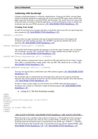 Java Unleashed                                                                            Page 496

           Authoring with JavaScript
           Creating a JavaScript program is a relatively simple process. Using any text editor, you may begin
           typing in JavaScript statements to expand the role of your current HTML pages, create entirely new
           pages using only JavaScript, or mix both HTML and JavaScript. This section will cover some of the
           issues and syntax in creating a JavaScript application, as well as information on how to embed your
           JavaScript code into your HTML documents. </P> MACROBUTTON HtmlDirect </P>
           Creating Your Script
           In order for your browser to recognize that there is JavaScript code in your file, two special tags have
           been introduced. </P> MACROBUTTON HtmlDirect </P>
<SCRIPT>...</SCRIPT>

           Between these two tags, JavaScript code may be inserted and the browser will recognize the
           JavaScript code while loading your page. The <SCRIPT> tag also has attributes that can be
           specified. </P> MACROBUTTON HtmlDirect </P>
<SCRIPT LANGUAGE=”JavaScript”>...</SCRIPT>

           The LANGUAGE attribute specifies the language to use for the script. Currently, only “LiveScript”
           and “JavaScript” are used. The “LiveScript” name is a legacy attribute from an older version of
           JavaScript. </P> MACROBUTTON HtmlDirect </P>
<SCRIPT SRC=”http://myjavascript.js”>...</SCRIPT>

           The SRC attribute is optional and, if given, specifies an URL that loads the text of a script. A script
           from a SRC is evaluated before in-page scripts. Also, any SRC URL should use the .js suffix. </P>
           MACROBUTTON HtmlDirect </P>
<SCRIPT LANGUAGE=”language” SRC=url>...</SCRIPT>

           You may also specify both a LANGUAGE and a SRC attribute together.</P> MACROBUTTON
           HtmlDirect </P>
           The JavaScript code is evaluated after the entire page loads, and if you are using any JavaScript
           functions, they will be stored by the browser, but not executed without a specific call to that function.
           </P> MACROBUTTON HtmlDirect </P>
           In order to create a script, simply use your favorite text or HTML editor and begin typing in
           JavaScript code. Listing 41.2 illustrates a simple JavaScript program. </P> MACROBUTTON
           HtmlDirect </P>
               •    Listing 41.2. The first JavaScript example.
<HTML>
<HEAD>
<SCRIPT>
document.write(“<H1>JavaScript is Fun!</H1>”)
</SCRIPT>
</HEAD>
<BODY>
<h2>This is normal HTML.</h2>
</BODY>
</HTML>

           <HR ALIGN=CENTER> MACROBUTTON HtmlDirect <HR ALIGN=CENTER>
           When the script is run, it produces what is shown in Figure 41.1. The JavaScript is Fun! message is
           produced by the JavaScript code, while the This is normal HTML. is HTML text. Notice how the
           JavaScript statement document.write() is inserted between the HTML tags <SCRIPT>...</SCRIPT>.
           This tells the browser that JavaScript code is located between the tags and not standard HTML.</P>
           MACROBUTTON HtmlDirect </P> </P> MACROBUTTON HtmlDirect </P>
 