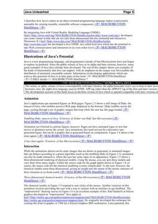 Java Unleashed                                                                                 Page 5

2 describes how Java’s nature as an object-oriented programming language makes it particularly
amenable for creating reusable, extensible software components.</P> MACROBUTTON
HtmlDirect </P>
By integrating Java with Virtual Reality Modeling Language (VRML)
(href="http://www.vrml.org/"MACROBUTTON HtmlResAnchor http://www.vrml.org/), developers
can create virtual worlds that are not only three-dimensional but also animated and interactive.
Dimension X ( href="http://www.dnx.com/"MACROBUTTON HtmlResAnchor
http://www.dnx.com) has developed a Java-VRML mix called Iced Java which has the potential to
take Web communication and interaction to an even richer level.</P> MACROBUTTON
HtmlDirect </P>
Illustrations of Java’s Potential
Java is a new programming language, and programmers outside of Sun Microsystems have just begun
to explore its potential. Since the public release of Java in its alpha and beta versions, however, many
good examples of Java have already been developed. The rest of this chapter shows you examples of
the kinds of functionality that Java can support, with an emphasis on the unique way Java enables the
distribution of animated, executable content. Information on developing applications which can
achieve this potential of Java is in later parts of this book.</P> MACROBUTTON HtmlDirect
</P><TABLE border=1> MACROBUTTON HtmlDirect *
                                     <TH> MACROBUTTON HtmlDirect *ALPHA, BETA, JAVA
 The initial, or alpha, release of Java is incompatible with later releases: the alpha bytecodes won’t run in beta or later Java-
 browsers; also, the alpha Java language used an HTML APP tag rather than the APPLET tag of the beta and later versions
 The development sections of this book focus on the beta version of Java which is upward compatible with later versions of

Animation
Java’s applications put animated figures on Web pages. Figure 1.3 shows a still image of Duke, the
mascot of Java, who tumbles across a Web page displayed in the browser. Duke tumbles across the
page, cycling through a set of graphic images that loop while the user has this page loaded. </P>
MACROBUTTON HtmlDirect </P>
Tumbling Duke, mascot of Java. (Courtesy of Arthur van Hoff, Sun Microsystems)</P>
MACROBUTTON HtmlDirect </P>
Animation isn’t limited to cartoon figures, however. Pages can have animated logos or text that
moves or shimmers across the screen. Java animations also need not just be a decorative pre-
generated figure, but can be a graphic that is generated based on computation. Figure 1.4 shows a bar
chart applet. </P> MACROBUTTON HtmlDirect </P>
A bar chart applet. (Courtesy of Sun Microsystems)</P> MACROBUTTON HtmlDirect </P>
Interaction
While the animations shown can be static images that are drawn or generated, or animated images
that can behave according to a preset algorithm (such as the tumbling Duke in Figure 1.3), animation
can also be made interactive, where the user has some input on its appearance. Figure 1.5 shows a
three-dimensional rendering of chemical models. Using the mouse, you can spin these models and
view them from many angles. Unlike the source code for the graph applet shown in Figure 1.4, of
course, the source code for the chemical modeling is more complicated. To the user, however, the
chemical models seem three-dimensional, giving an insight into the nature of the atomic structure of
these elements as no book could.</P> MACROBUTTON HtmlDirect </P>
Three-dimensional chemical models. (Courtesy of Sun Microsystems)</P> MACROBUTTON
HtmlDirect </P>
The chemical models in Figure 1.5 respond to user clicks of the mouse. Another variation on this
animation involves providing the user with a way to interact with an interface to get feedback. The
“impressionist” drawing canvas in Figure 1.6 is an excellent example of this. Paul Haeberli at Silicon
graphics developed an “impressionist” Java applet at
href="http://reality.sgi.com/grafica/impression/imppaint.html"MACROBUTTON HtmlResAnchor
http://reality.sgi.com/grafica/impression/imppaint.html. He originally developed this technique for
creating this kind of graphic in 1988 for a Silicon Graphics IRIS workstation. Later patented, this
 