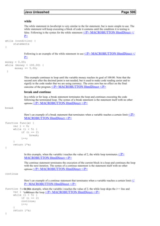 Java Unleashed                                                                           Page 506

                while
                The while statement in JavaScript is very similar to the for statement, but is more simple to use. The
                while statement will keep executing a block of code it contains until the condition it is testing is
                false. Following is the syntax for the while statement: </P> MACROBUTTON HtmlDirect </
                P>
while (condition) {
     statements
}

                Following is an example of the while statement in use:</P> MACROBUTTON HtmlDirect </
                P>
money = 0.00;
while (money < 100.00) {
      money += 5.00;
 }

                This example continues to loop until the variable money reaches its goal of 100.00. Note that the
                second zero after the decimal point is not needed, but is used to make code reading easier and to
                signify to the code reader that we are using currency. The extra zero has no effect on the final
                outcome of the program. </P> MACROBUTTON HtmlDirect </P>
                break and continue
                In a while or for loop, a break statement terminates the loop and continues executing the code
                following the terminated loop. The syntax of a break statement is the statement itself with no other
                options:</P> MACROBUTTON HtmlDirect </P>
break

                Here’s an example of a break statement that terminates when a variable reaches a certain limit: </P>
                MACROBUTTON HtmlDirect </P>
function func(x) {
     var i = 0;
     while (i < 5) {
          if (i == 2)
                break;
          i++;
     }
     return i*x;
}

                In this example, when the variable i reaches the value of 2, the while loop terminates. </P>
                MACROBUTTON HtmlDirect </P>
                The continue statement terminates the execution of the current block in a loop and continues the loop
                with the next iteration. The syntax of a continue statement is the statement itself with no other
                options:</P> MACROBUTTON HtmlDirect </P>
continue

                Here’s an example of a continue statement that terminates when a variable reaches a certain limit: </
                P> MACROBUTTON HtmlDirect </P>
function func(x) example, when the variable i reaches the value of 2, the while loop skips the i++ line and
            In this {
     var i =continues the loop. </P> MACROBUTTON HtmlDirect </P>
              0;
     while (i < 5) {
          if (i == 2)
          continue;
          i++;
     }
     return i*x;
}
 