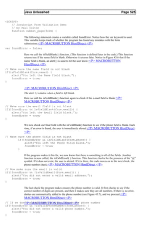 Java Unleashed                                                                              Page 525

<SCRIPT>
    // JavaScript Form Validation Demo
    // by Paul Colton
    function submit_page(form) {

           The following statement creates a variable called foundError. Notice how the var keyword is used.
           This variable keeps track of whether the program has found any mistakes with the form
           submissions.</P> MACROBUTTON HtmlDirect </P>
var foundError = false;

           Here we call the isFieldBlank( ) function. (This function is defined later in the code.) This function
           returns true if the name field is blank. Otherwise it returns false. Notice in Figure 43.6 that if the
           name field is blank, an alert( ) is used to let the user know. </P> MACROBUTTON
           HtmlDirect </P>
// Make sure the name field is not blank
if(isFieldBlank(form.name)) {
    alert(“You left the Name field blank.”);
    foundError = true;
}

           </P> MACROBUTTON HtmlDirect </P>
           The alert ( ) window when a field is left blank.
           Here we call the isFieldBlank( ) function again to check if the e-mail field is blank. </P>
           MACROBUTTON HtmlDirect </P>
// Make sure the email field is not blank
if(!foundError && isFieldBlank(form.email)) {
    alert(“You left the Email field blank.”);
    foundError = true;
}

           We now check our final field with the isFieldBlank() function to see if the phone field is blank. Each
           time, if an error is found, the user is immediately alerted. </P> MACROBUTTON HtmlDirect
           </P>
// Make sure the phone      field is not blank
        if(!foundError      && isFieldBlank(form.phone)) {
            alert(“You      left the Phone field blank.”);
            foundError      = true;
        }

           If the program makes it this far, we now know that there is something in all of the fields. Another
           function is now called, the isValidEmail( ) function. This function checks for the presence of the “@”
           symbol. If it does not exist, the user is alerted. If it is there, the code moves on to the next check, the
           phone number check. </P> MACROBUTTON HtmlDirect </P>
// Now make sure the email is valid
if(!foundError && !isValidEmail(form.email)) {
    alert(“You did not enter a valid email address.”);
    foundError = true;
}

           The last check the program makes ensures the phone number is valid. It first checks to see if the
           correct number of digits are present, and then it makes sure they are all numbers. If there is no error,
           dashes are automatically added to the phone number (see Figure 43.7), and we proceed.</P>
           MACROBUTTON HtmlDirect </P>
// If we don’t alredy have an error, check</P> phone number
            </P> MACROBUTTON HtmlDirect the
if(!foundError && !isValidPhoneNumber(form.phone)) {
    alert(“You did not enter a valid phone number.”);
    foundError = true;
}
 