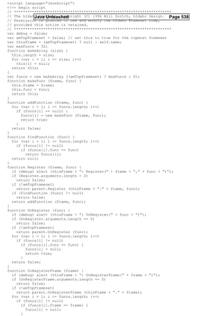 <script language=”JavaScript”>
<!-- begin script
// **********************************************************************
// The hIdaho Frameset. Copyright (C) 1996 Bill Dortch, hIdaho Design. Page 538
            Java Unleashed
// Permission is granted to use and modify the hIdaho Frameset code,
// provided this notice is retained.
// **********************************************************************
var debug = false;
var amTopFrameset = false; // set this to true for the topmost frameset
var thisFrame = (amTopFrameset) ? null : self.name;
var maxFuncs = 32;
function makeArray (size) {
  this.length = size;
  for (var i = 1; i <= size; i++)
    this[i] = null;
  return this;
}
var funcs = new makeArray ((amTopFrameset) ? maxFuncs : 0);
function makeFunc (frame, func) {
  this.frame = frame;
  this.func = func;
  return this;
}
function addFunction (frame, func) {
  for (var i = 1; i <= funcs.length; i++)
    if (funcs[i] == null) {
      funcs[i] = new makeFunc (frame, func);
      return true;
    }
  return false;
}
function findFunction (func) {
  for (var i = 1; i <= funcs.length; i++)
    if (funcs[i] != null)
      if (funcs[i].func == func)
        return funcs[i];
  return null;
}
function Register (frame, func) {
  if (debug) alert (thisFrame + “: Register(“ + frame + “,” + func + “)”);
  if (Register.arguments.length < 2)
    return false;
  if (!amTopFrameset)
    return parent.Register (thisFrame + “.” + frame, func);
  if (findFunction (func) != null)
    return false;
  return addFunction (frame, func);
}
function UnRegister (func) {
  if (debug) alert (thisFrame + “: UnRegister(“ + func + “)”);
  if (UnRegister.arguments.length == 0)
    return false;
  if (!amTopFrameset)
    return parent.UnRegister (func);
  for (var i = 1; i <= funcs.length; i++)
    if (funcs[i] != null)
      if (funcs[i].func == func) {
        funcs[i] = null;
        return true;
      }
  return false;
}
function UnRegisterFrame (frame) {
  if (debug) alert (thisFrame + “: UnRegisterFrame(“ + frame + “)”);
  if (UnRegisterFrame.arguments.length == 0)
    return false;
  if (!amTopFrameset)
    return parent.UnRegisterFrame (thisFrame + “.” + frame);
  for (var i = 1; i <= funcs.length; i++)
    if (funcs[i] != null)
      if (funcs[i].frame == frame) {
        funcs[i] = null;
      }
 