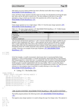 Java Unleashed                                                                               Page 90

             other hand, act on two integer numbers but return a Boolean result rather than an integer. </P>
             MACROBUTTON HtmlDirect </P>
             Unary and binary integer operators typically return an int type. For all operations involving the types
             byte, short, and int, the result is always an int. The only exception to this rule is if one of the
             operands is a long, in which case the result of the operation also will be of type long. </P>
             MACROBUTTON HtmlDirect </P>
             Unary
             Unary integer operators act on a single integer. Table 13.1 lists the unary integer operators. </P>
             MACROBUTTON HtmlDirect </P>
             Table 13.1. The unary integer operators.</P> MACROBUTTON HtmlDirect </P><TABLE border
             cellpadding=7> MACROBUTTON HtmlDirect *
                     <TH> MACROBUTTON HtmlDirect *Description                              <TH> MACROBUTTON HtmlDirect *Operato
              Increment                                                            ++
               .Decrement                                                          --
               Negation                                                            -
               Bitwise complement                                                  ~
              The increment and decrement operators (++ and --) increase and decrease integer variables by one.
             Similar to their complements in C and C++, these operators can be used in either prefix or postfix
             form. A prefix operator takes effect prior to the evaluation of the expression it is in, and a postfix
             operator takes effect after the expression has been evaluated. Prefix unary operators are placed
             immediately before the variable and postfix unary operators are placed immediately following the
             variable. Following is an example of each type of operator: </P> MACROBUTTON
             HtmlDirect </P>
y = ++x;
z = x--;

             In the first example, x is prefix incremented, which means that it is incremented before being
             assigned to y. In the second example, x is postfix decremented, which means that it is decremented
             after being assigned to z. In the latter case, z is assigned the value of x prior to x being decremented.
             Listing 13.1 contains the IncDec program, which uses both types of operators. Please note that the
             IncDec program is actually implemented in the Java class IncDec. This is a result of the object-
             oriented structure of Java, which requires programs to be implemented as classes. So, when you see a
             reference to a Java program, keep in mind that it is really referring to a Java class.</P>
             MACROBUTTON HtmlDirect </P>
                 •    Listing 13.1. The IncDec class.
class IncDec {
  public static void main (String args[]) {
    int x = 8, y = 13;
    System.out.println(“x = “ + x);
    System.out.println(“y = “ + y);
    System.out.println(“++x = “ + ++x);
    System.out.println(“y++ = “ + y++);
    System.out.println(“x = “ + x);
    System.out.println(“y = “ + y);
  }
}

             <HR ALIGN=CENTER> MACROBUTTON HtmlDirect <HR ALIGN=CENTER>
             The IncDec program produces the following results:</P> MACROBUTTON HtmlDirect
             </P>
x =   8      The negation unary integer operator (-) is used to change the sign of an integer value. This operator is
y =   13
++x   = 9
y++   = 13
x =   9
y =   14
 