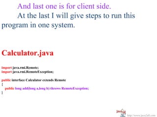 And last one is for client side.
     At the last I will give steps to run this
program in one system.


Calculator.java
import java.rmi.Remote;
import java.rmi.RemoteException;

public interface Calculator extends Remote
{
  public long add(long a,long b) throws RemoteException;
}




                                                           http://www.java2all.com
 