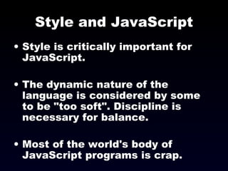 Style and JavaScript Style is critically important for JavaScript. The dynamic nature of the language is considered by some to be &quot;too soft&quot;. Discipline is necessary for balance. Most of the world's body of JavaScript programs is crap. 