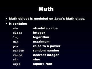 Math Math object is modeled on Java's Math class. It contains   abs absolute value floor integer log logarithm max maximum pow raise to a power random random number round nearest integer sin sine sqrt square root 