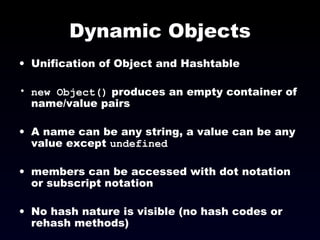 Dynamic Objects Unification of Object and Hashtable new Object()  produces an empty container of name/value pairs A name can be any string, a value can be any value except  undefined members can be accessed with dot notation or subscript notation No hash nature is visible (no hash codes or rehash methods) 