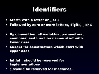 Identifiers Starts with a letter or _ or  $ Followed by zero or more letters, digits, _ or  $ By convention, all variables, parameters, members, and function names start with lower case Except for constructors which start with upper case Initial _ should be reserved for implementations $  should be reserved for machines. 
